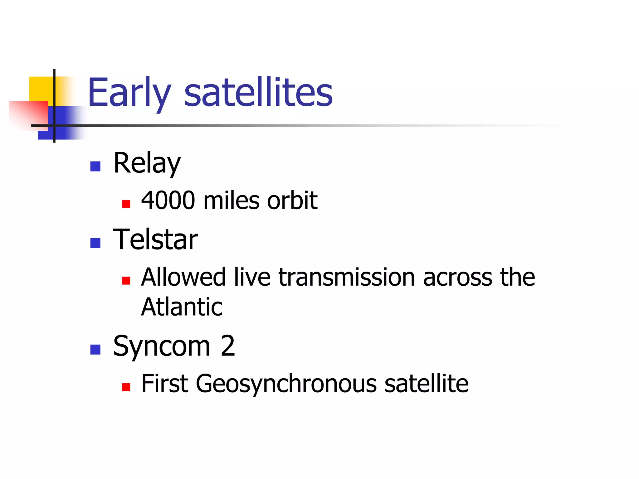 Early satellites
 Relay
 4000 miles orbit
 Telstar
 Allowed live transmission across the
Atlantic
 Syncom 2
 First Geosynchronous satellite
 