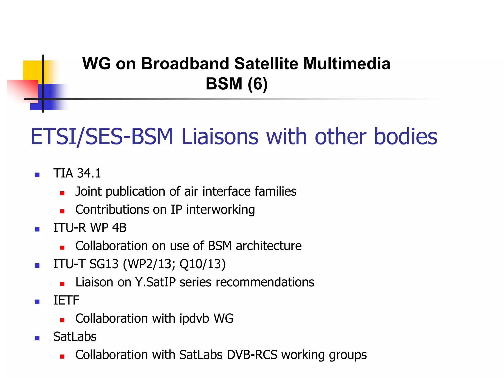 ETSI/SES-BSM Liaisons with other bodies
 TIA 34.1
 Joint publication of air interface families
 Contributions on IP interworking
 ITU-R WP 4B
 Collaboration on use of BSM architecture
 ITU-T SG13 (WP2/13; Q10/13)
 Liaison on Y.SatIP series recommendations
 IETF
 Collaboration with ipdvb WG
 SatLabs
 Collaboration with SatLabs DVB-RCS working groups
WG on Broadband Satellite Multimedia
BSM (6)
 