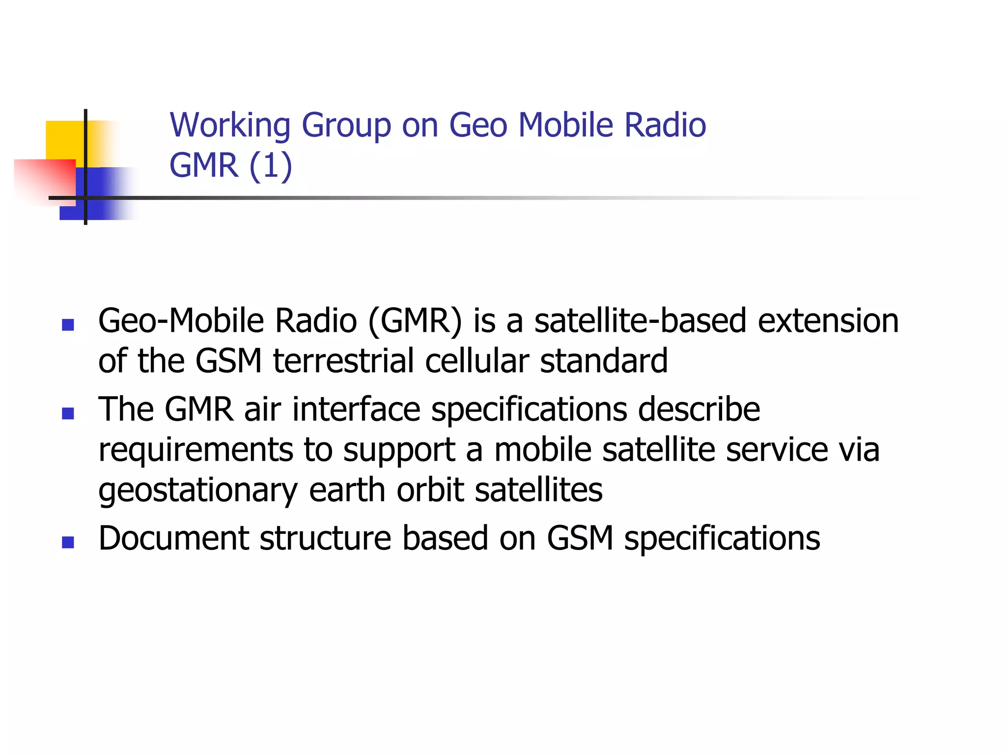 Working Group on Geo Mobile Radio
GMR (1)
 Geo-Mobile Radio (GMR) is a satellite-based extension
of the GSM terrestrial cellular standard
 The GMR air interface specifications describe
requirements to support a mobile satellite service via
geostationary earth orbit satellites
 Document structure based on GSM specifications
 