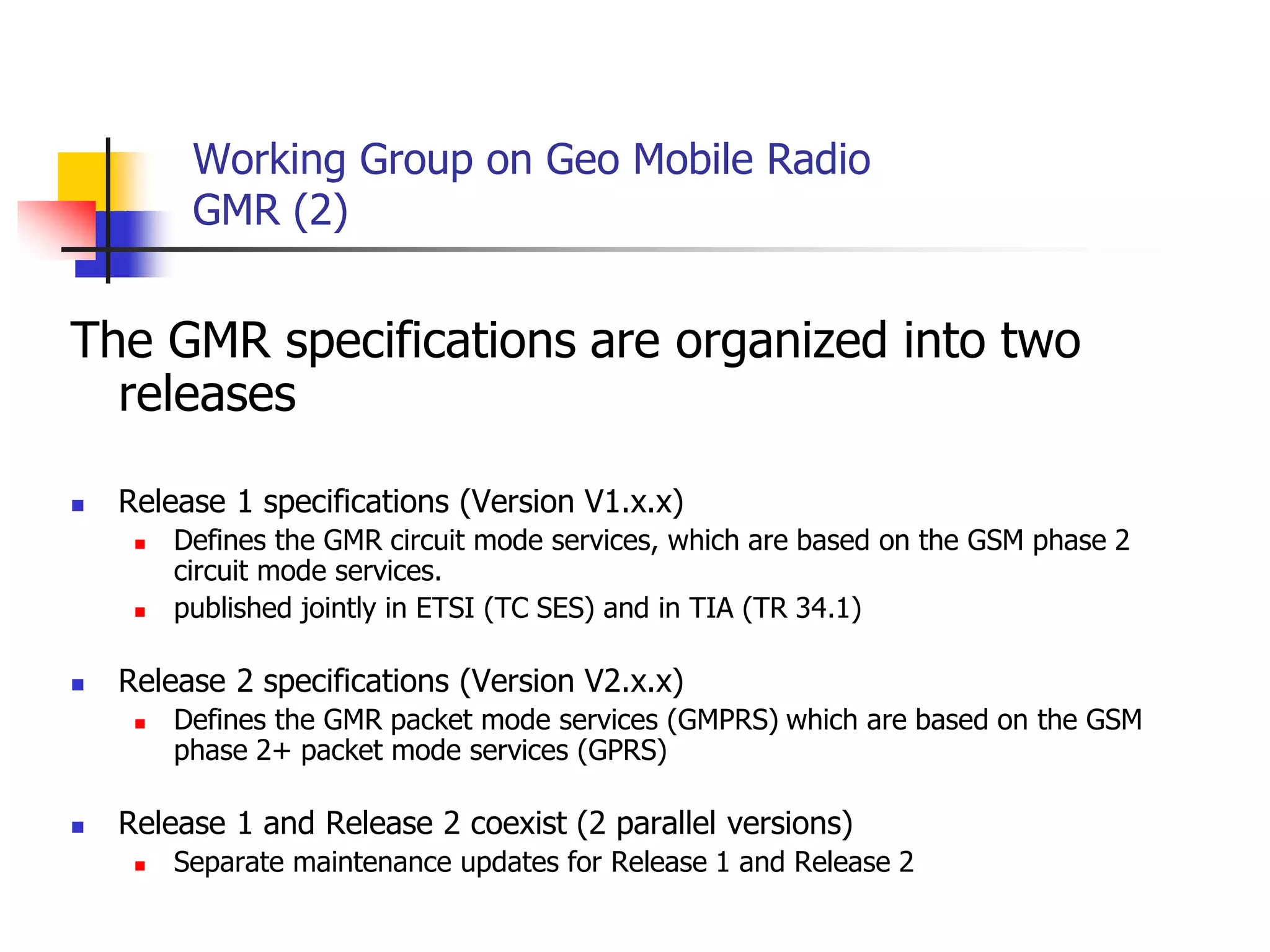 Working Group on Geo Mobile Radio
GMR (2)
The GMR specifications are organized into two
releases
 Release 1 specifications (Version V1.x.x)
 Defines the GMR circuit mode services, which are based on the GSM phase 2
circuit mode services.
 published jointly in ETSI (TC SES) and in TIA (TR 34.1)
 Release 2 specifications (Version V2.x.x)
 Defines the GMR packet mode services (GMPRS) which are based on the GSM
phase 2+ packet mode services (GPRS)
 Release 1 and Release 2 coexist (2 parallel versions)
 Separate maintenance updates for Release 1 and Release 2
 