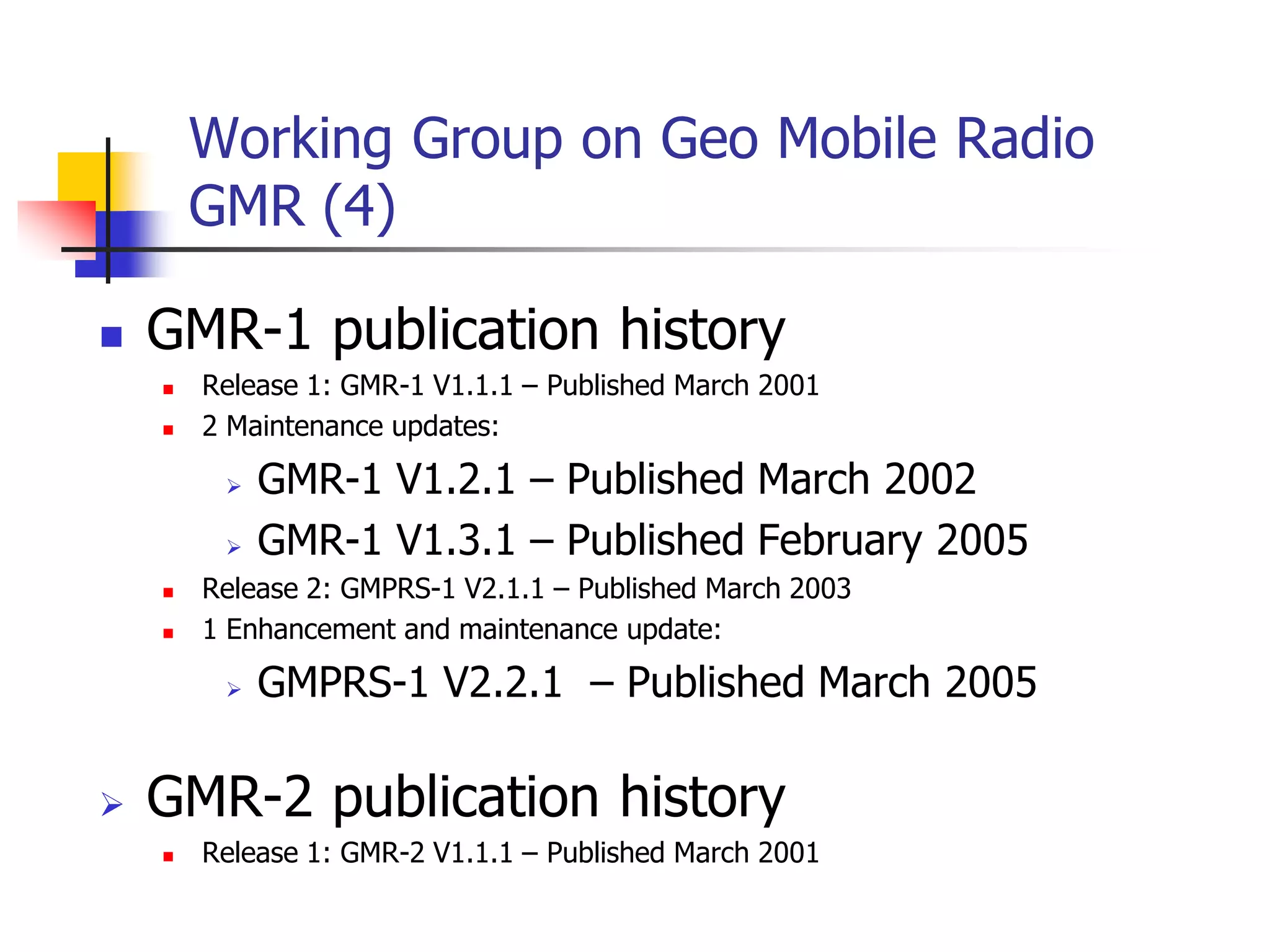 Working Group on Geo Mobile Radio
GMR (4)
 GMR-1 publication history
 Release 1: GMR-1 V1.1.1 – Published March 2001
 2 Maintenance updates:
 GMR-1 V1.2.1 – Published March 2002
 GMR-1 V1.3.1 – Published February 2005
 Release 2: GMPRS-1 V2.1.1 – Published March 2003
 1 Enhancement and maintenance update:
 GMPRS-1 V2.2.1 – Published March 2005
 GMR-2 publication history
 Release 1: GMR-2 V1.1.1 – Published March 2001
 