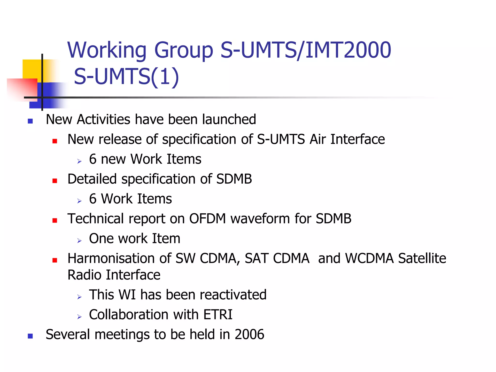  New Activities have been launched
 New release of specification of S-UMTS Air Interface
 6 new Work Items
 Detailed specification of SDMB
 6 Work Items
 Technical report on OFDM waveform for SDMB
 One work Item
 Harmonisation of SW CDMA, SAT CDMA and WCDMA Satellite
Radio Interface
 This WI has been reactivated
 Collaboration with ETRI
 Several meetings to be held in 2006
Working Group S-UMTS/IMT2000
S-UMTS(1)
 
