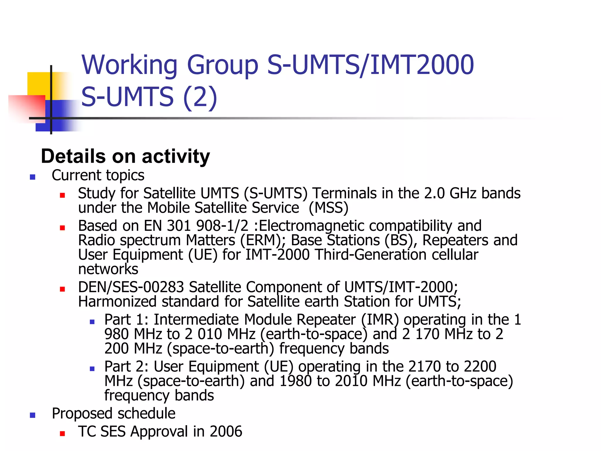Working Group S-UMTS/IMT2000
S-UMTS (2)
 Current topics
 Study for Satellite UMTS (S-UMTS) Terminals in the 2.0 GHz bands
under the Mobile Satellite Service (MSS)
 Based on EN 301 908-1/2 :Electromagnetic compatibility and
Radio spectrum Matters (ERM); Base Stations (BS), Repeaters and
User Equipment (UE) for IMT-2000 Third-Generation cellular
networks
 DEN/SES-00283 Satellite Component of UMTS/IMT-2000;
Harmonized standard for Satellite earth Station for UMTS;
 Part 1: Intermediate Module Repeater (IMR) operating in the 1
980 MHz to 2 010 MHz (earth-to-space) and 2 170 MHz to 2
200 MHz (space-to-earth) frequency bands
 Part 2: User Equipment (UE) operating in the 2170 to 2200
MHz (space-to-earth) and 1980 to 2010 MHz (earth-to-space)
frequency bands
 Proposed schedule
 TC SES Approval in 2006
Details on activity
 