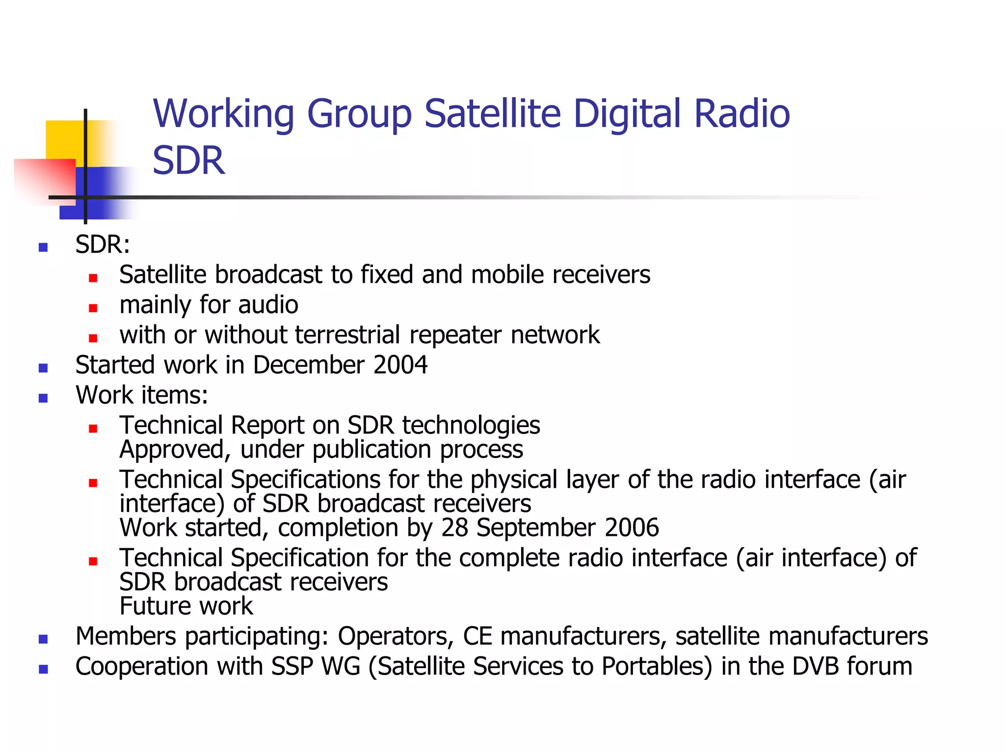 Working Group Satellite Digital Radio
SDR
 SDR:
 Satellite broadcast to fixed and mobile receivers
 mainly for audio
 with or without terrestrial repeater network
 Started work in December 2004
 Work items:
 Technical Report on SDR technologies
Approved, under publication process
 Technical Specifications for the physical layer of the radio interface (air
interface) of SDR broadcast receivers
Work started, completion by 28 September 2006
 Technical Specification for the complete radio interface (air interface) of
SDR broadcast receivers
Future work
 Members participating: Operators, CE manufacturers, satellite manufacturers
 Cooperation with SSP WG (Satellite Services to Portables) in the DVB forum
 