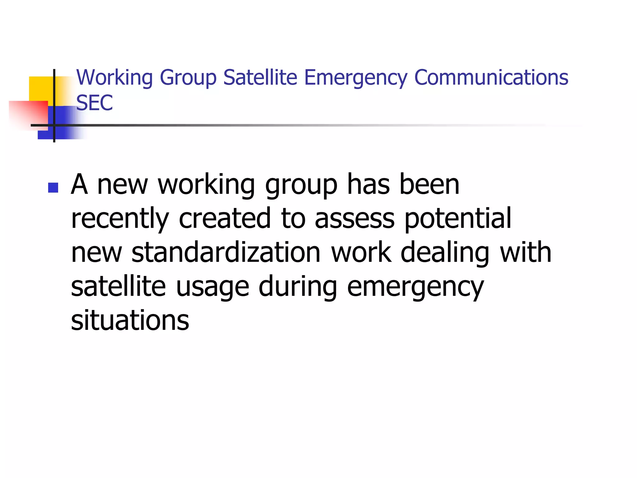Working Group Satellite Emergency Communications
SEC
 A new working group has been
recently created to assess potential
new standardization work dealing with
satellite usage during emergency
situations
 