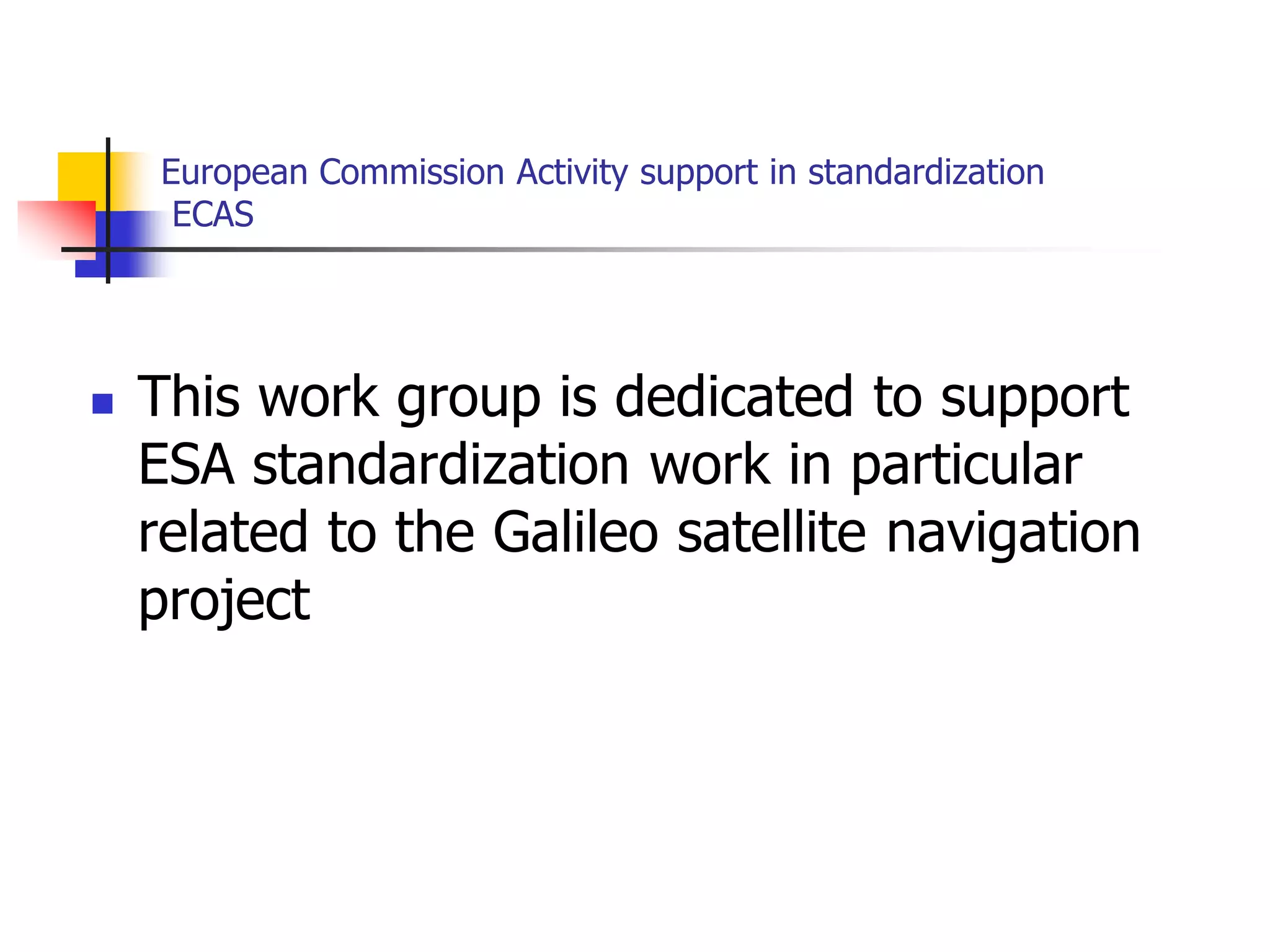 European Commission Activity support in standardization
ECAS
 This work group is dedicated to support
ESA standardization work in particular
related to the Galileo satellite navigation
project
 