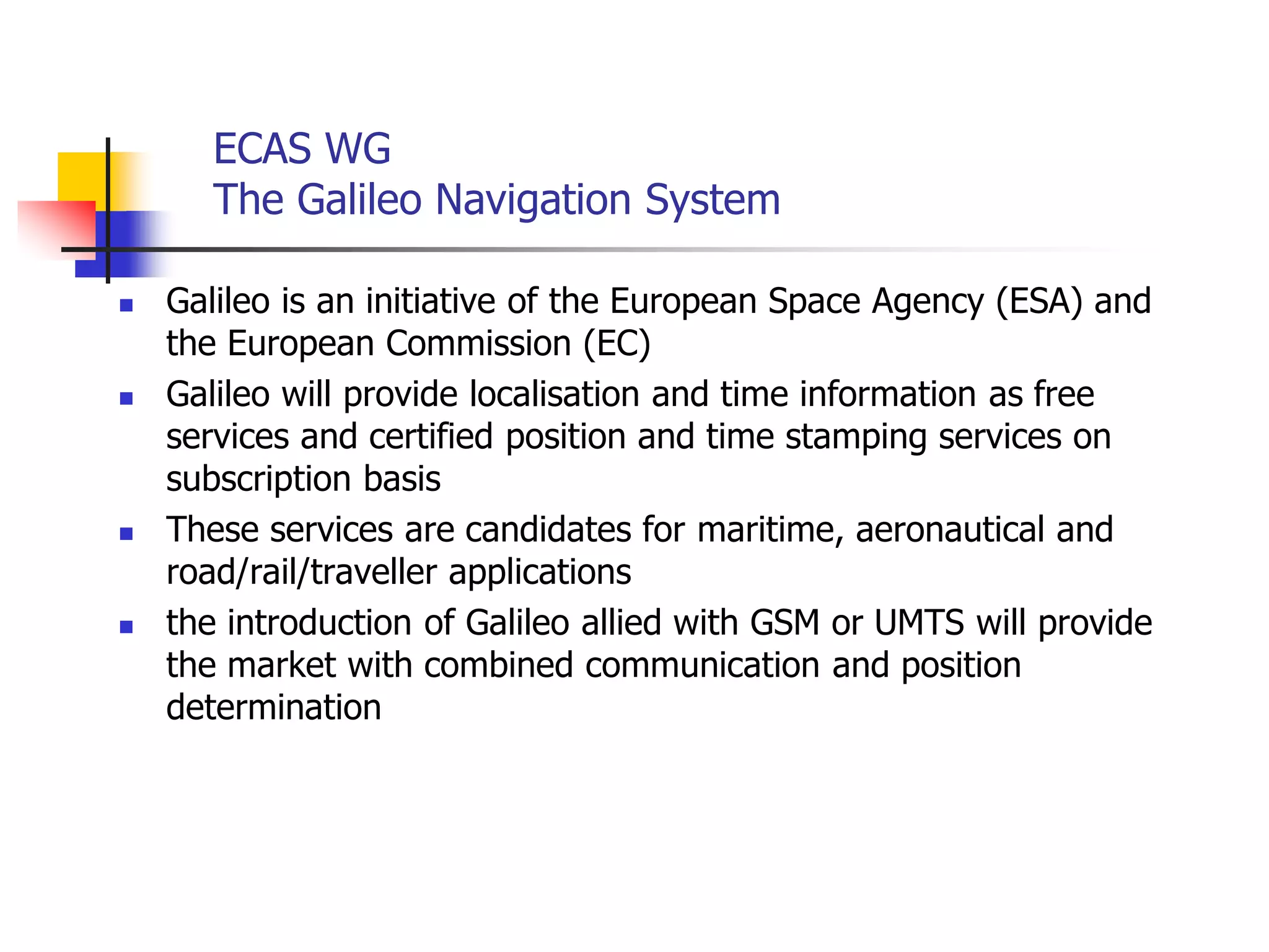 ECAS WG
The Galileo Navigation System
 Galileo is an initiative of the European Space Agency (ESA) and
the European Commission (EC)
 Galileo will provide localisation and time information as free
services and certified position and time stamping services on
subscription basis
 These services are candidates for maritime, aeronautical and
road/rail/traveller applications
 the introduction of Galileo allied with GSM or UMTS will provide
the market with combined communication and position
determination
 