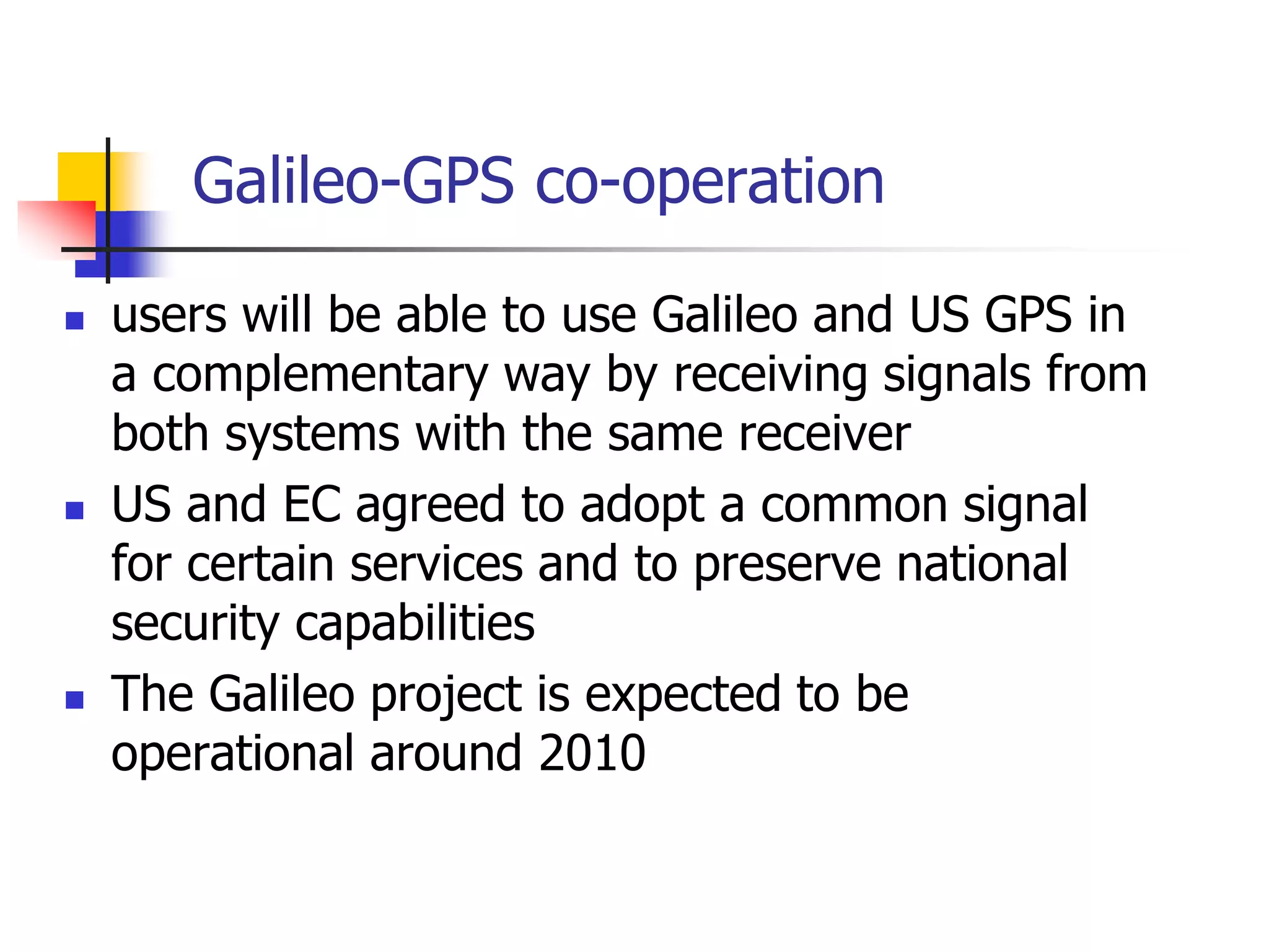 Galileo-GPS co-operation
 users will be able to use Galileo and US GPS in
a complementary way by receiving signals from
both systems with the same receiver
 US and EC agreed to adopt a common signal
for certain services and to preserve national
security capabilities
 The Galileo project is expected to be
operational around 2010
 