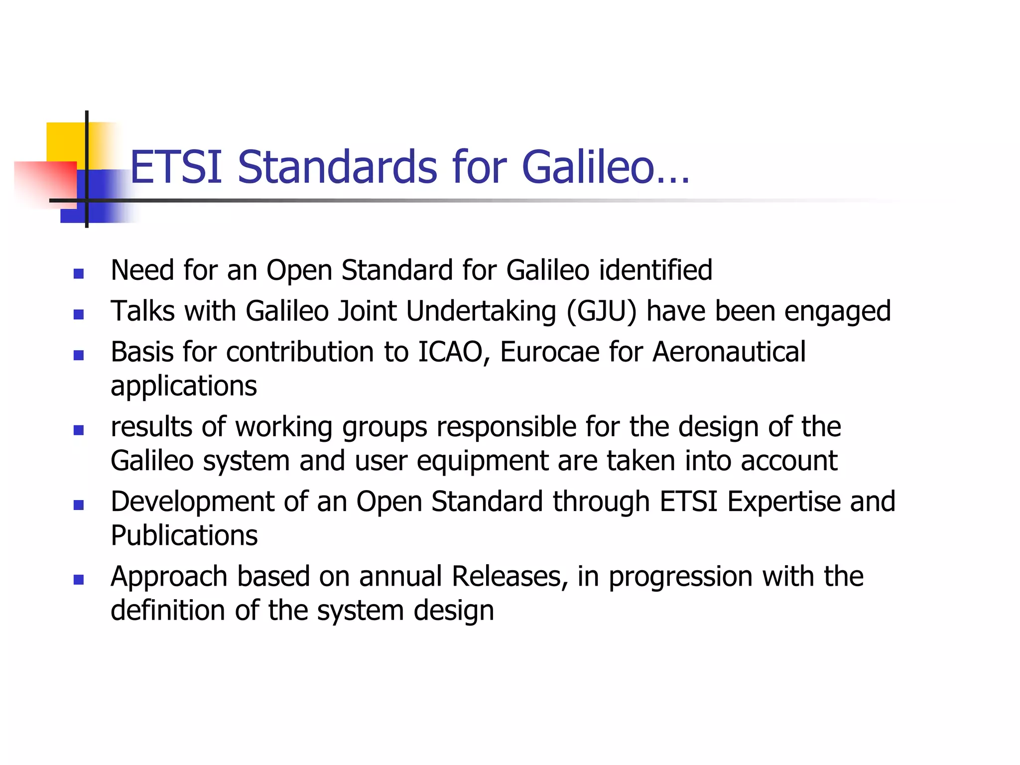 ETSI Standards for Galileo…
 Need for an Open Standard for Galileo identified
 Talks with Galileo Joint Undertaking (GJU) have been engaged
 Basis for contribution to ICAO, Eurocae for Aeronautical
applications
 results of working groups responsible for the design of the
Galileo system and user equipment are taken into account
 Development of an Open Standard through ETSI Expertise and
Publications
 Approach based on annual Releases, in progression with the
definition of the system design
 