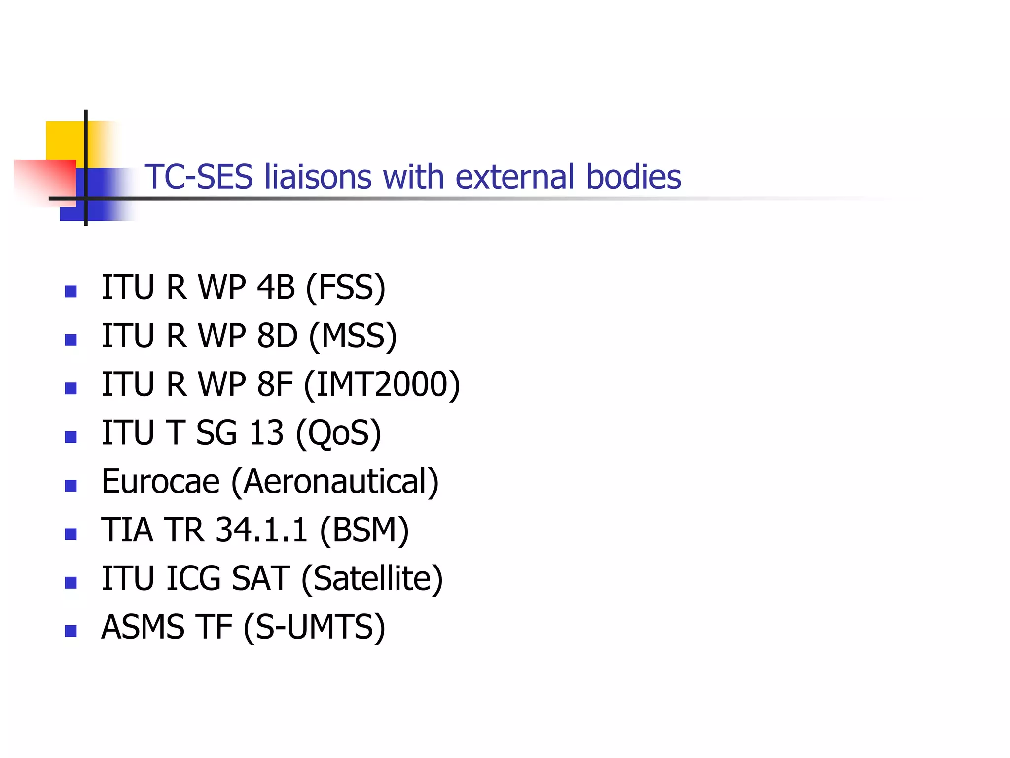 TC-SES liaisons with external bodies
 ITU R WP 4B (FSS)
 ITU R WP 8D (MSS)
 ITU R WP 8F (IMT2000)
 ITU T SG 13 (QoS)
 Eurocae (Aeronautical)
 TIA TR 34.1.1 (BSM)
 ITU ICG SAT (Satellite)
 ASMS TF (S-UMTS)
 