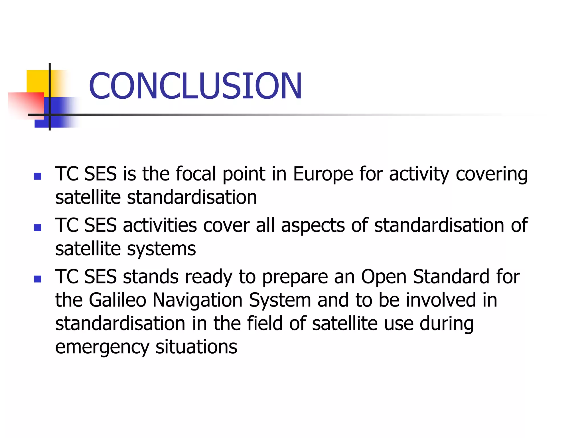 CONCLUSION
 TC SES is the focal point in Europe for activity covering
satellite standardisation
 TC SES activities cover all aspects of standardisation of
satellite systems
 TC SES stands ready to prepare an Open Standard for
the Galileo Navigation System and to be involved in
standardisation in the field of satellite use during
emergency situations
 