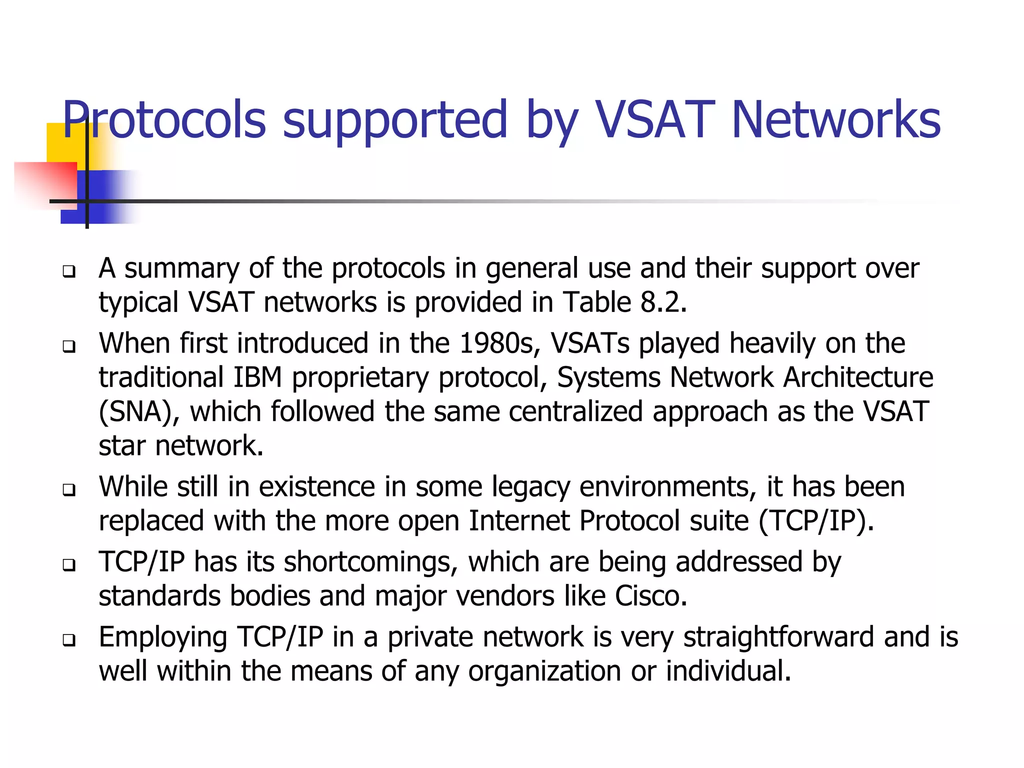 Protocols supported by VSAT Networks
 A summary of the protocols in general use and their support over
typical VSAT networks is provided in Table 8.2.
 When first introduced in the 1980s, VSATs played heavily on the
traditional IBM proprietary protocol, Systems Network Architecture
(SNA), which followed the same centralized approach as the VSAT
star network.
 While still in existence in some legacy environments, it has been
replaced with the more open Internet Protocol suite (TCP/IP).
 TCP/IP has its shortcomings, which are being addressed by
standards bodies and major vendors like Cisco.
 Employing TCP/IP in a private network is very straightforward and is
well within the means of any organization or individual.
 