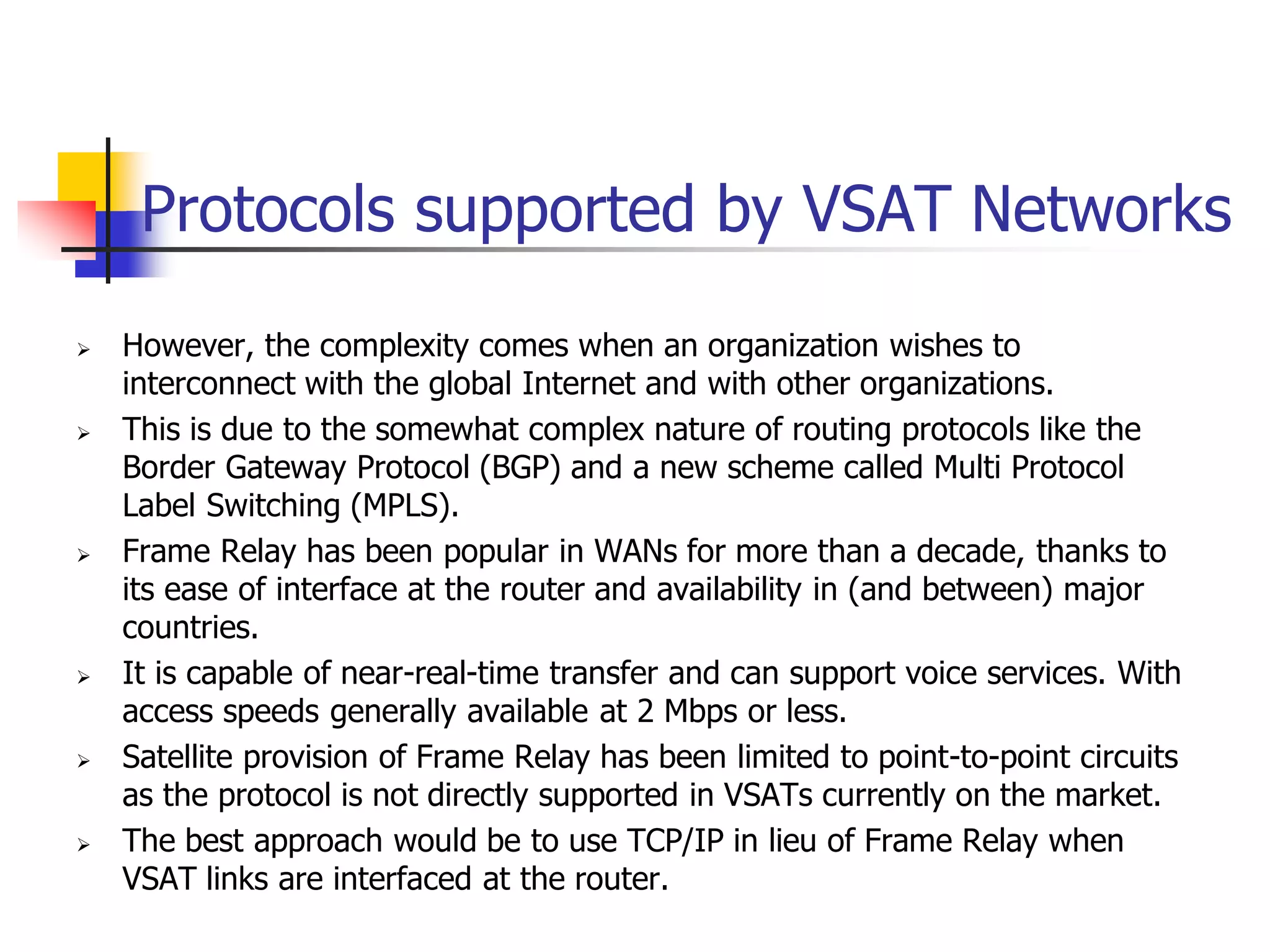 Protocols supported by VSAT Networks
 However, the complexity comes when an organization wishes to
interconnect with the global Internet and with other organizations.
 This is due to the somewhat complex nature of routing protocols like the
Border Gateway Protocol (BGP) and a new scheme called Multi Protocol
Label Switching (MPLS).
 Frame Relay has been popular in WANs for more than a decade, thanks to
its ease of interface at the router and availability in (and between) major
countries.
 It is capable of near-real-time transfer and can support voice services. With
access speeds generally available at 2 Mbps or less.
 Satellite provision of Frame Relay has been limited to point-to-point circuits
as the protocol is not directly supported in VSATs currently on the market.
 The best approach would be to use TCP/IP in lieu of Frame Relay when
VSAT links are interfaced at the router.
 