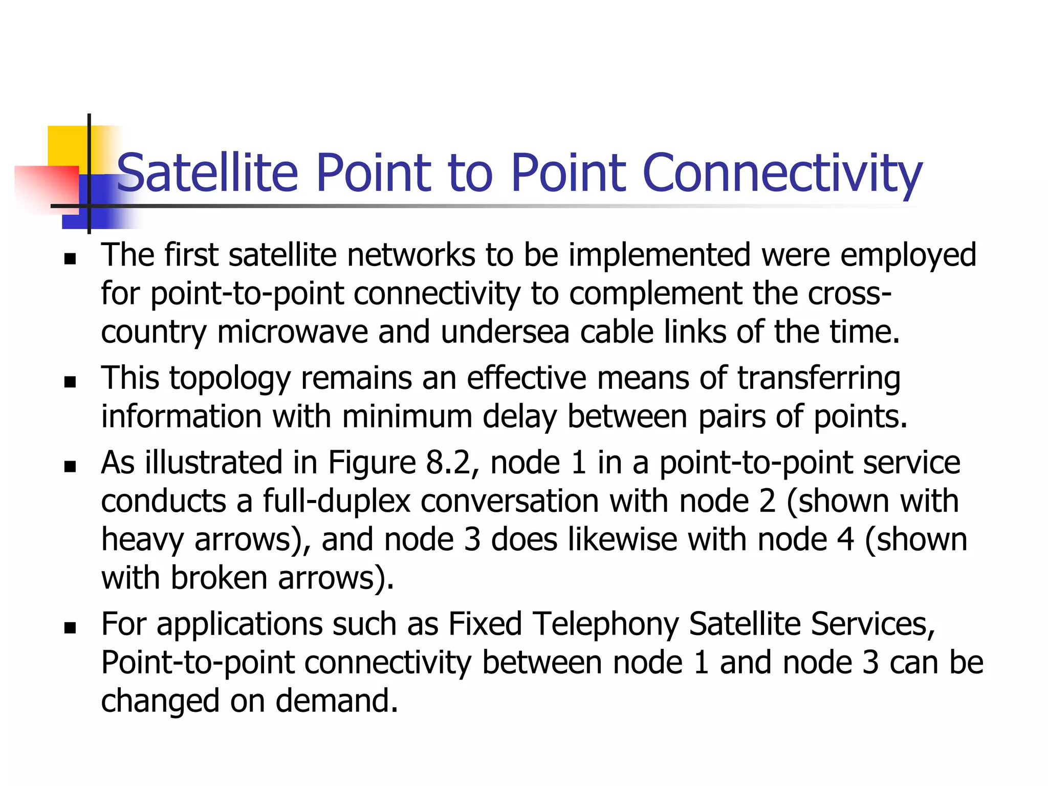 Satellite Point to Point Connectivity
 The first satellite networks to be implemented were employed
for point-to-point connectivity to complement the cross-
country microwave and undersea cable links of the time.
 This topology remains an effective means of transferring
information with minimum delay between pairs of points.
 As illustrated in Figure 8.2, node 1 in a point-to-point service
conducts a full-duplex conversation with node 2 (shown with
heavy arrows), and node 3 does likewise with node 4 (shown
with broken arrows).
 For applications such as Fixed Telephony Satellite Services,
Point-to-point connectivity between node 1 and node 3 can be
changed on demand.
 