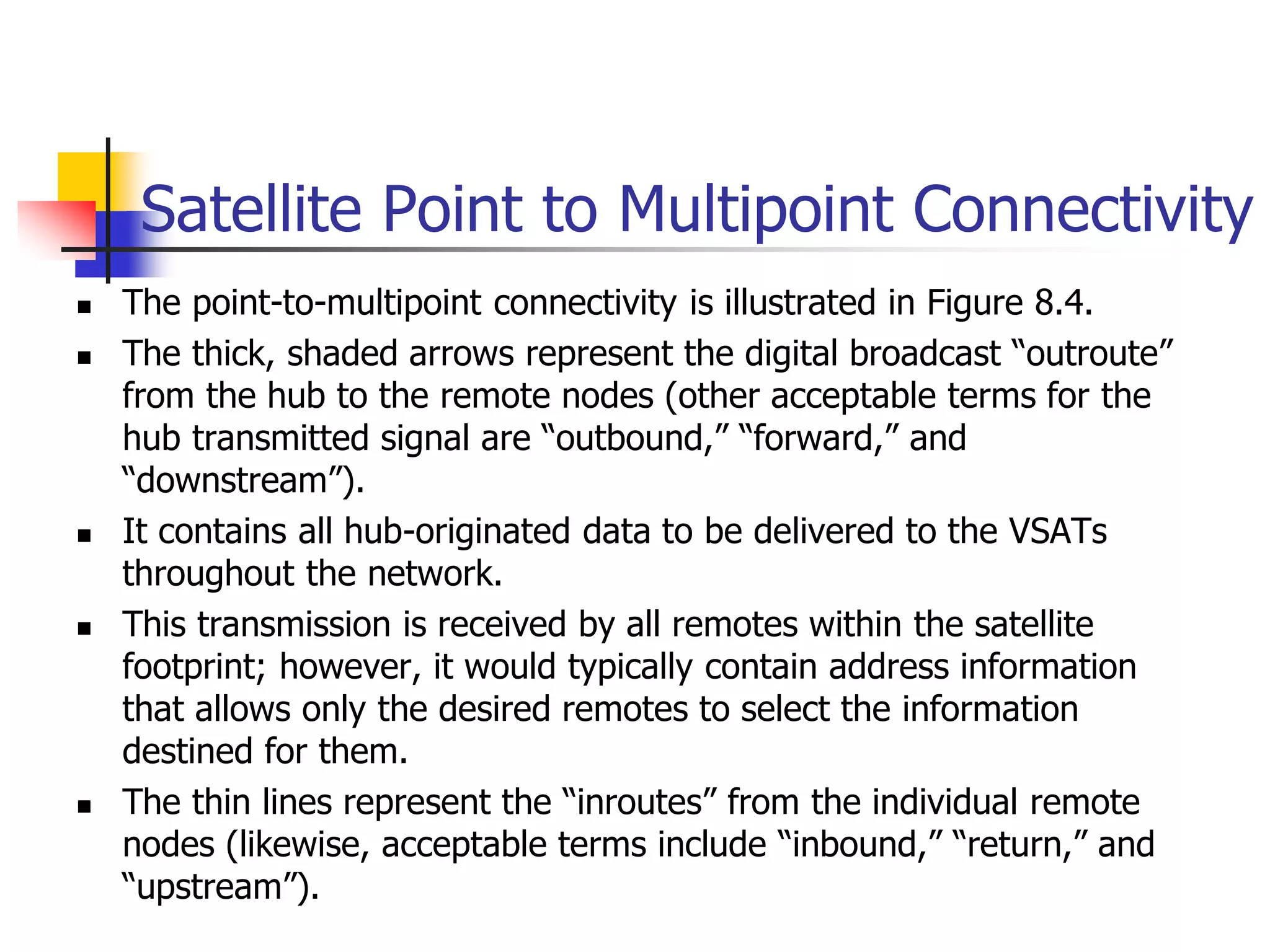Satellite Point to Multipoint Connectivity
 The point-to-multipoint connectivity is illustrated in Figure 8.4.
 The thick, shaded arrows represent the digital broadcast “outroute”
from the hub to the remote nodes (other acceptable terms for the
hub transmitted signal are “outbound,” “forward,” and
“downstream”).
 It contains all hub-originated data to be delivered to the VSATs
throughout the network.
 This transmission is received by all remotes within the satellite
footprint; however, it would typically contain address information
that allows only the desired remotes to select the information
destined for them.
 The thin lines represent the “inroutes” from the individual remote
nodes (likewise, acceptable terms include “inbound,” “return,” and
“upstream”).
 