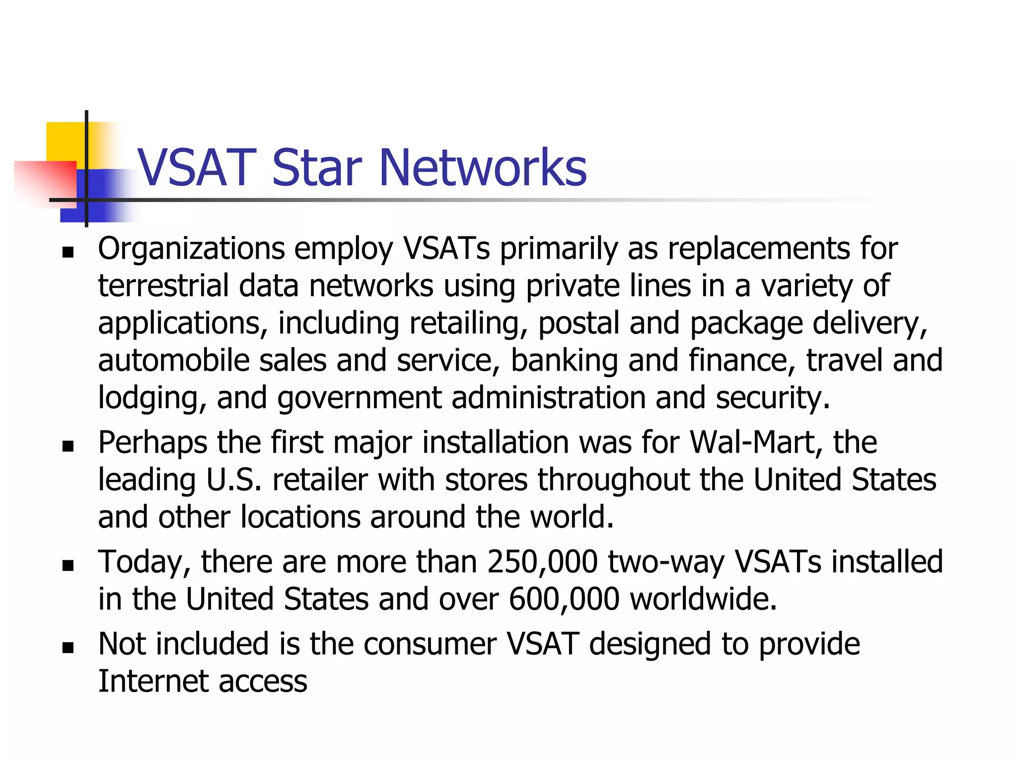 VSAT Star Networks
 Organizations employ VSATs primarily as replacements for
terrestrial data networks using private lines in a variety of
applications, including retailing, postal and package delivery,
automobile sales and service, banking and finance, travel and
lodging, and government administration and security.
 Perhaps the first major installation was for Wal-Mart, the
leading U.S. retailer with stores throughout the United States
and other locations around the world.
 Today, there are more than 250,000 two-way VSATs installed
in the United States and over 600,000 worldwide.
 Not included is the consumer VSAT designed to provide
Internet access
 