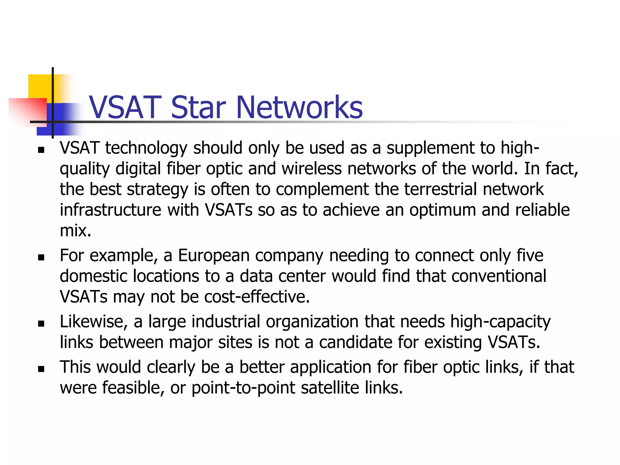 VSAT Star Networks
 VSAT technology should only be used as a supplement to high-
quality digital fiber optic and wireless networks of the world. In fact,
the best strategy is often to complement the terrestrial network
infrastructure with VSATs so as to achieve an optimum and reliable
mix.
 For example, a European company needing to connect only five
domestic locations to a data center would find that conventional
VSATs may not be cost-effective.
 Likewise, a large industrial organization that needs high-capacity
links between major sites is not a candidate for existing VSATs.
 This would clearly be a better application for fiber optic links, if that
were feasible, or point-to-point satellite links.
 