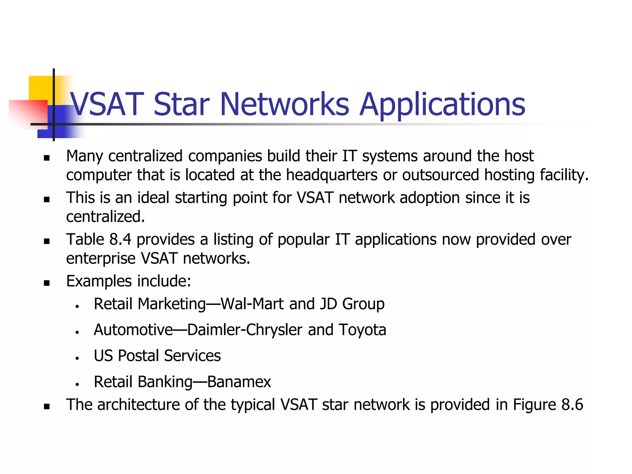 VSAT Star Networks Applications
 Many centralized companies build their IT systems around the host
computer that is located at the headquarters or outsourced hosting facility.
 This is an ideal starting point for VSAT network adoption since it is
centralized.
 Table 8.4 provides a listing of popular IT applications now provided over
enterprise VSAT networks.
 Examples include:
• Retail Marketing—Wal-Mart and JD Group
• Automotive—Daimler-Chrysler and Toyota
• US Postal Services
• Retail Banking—Banamex
 The architecture of the typical VSAT star network is provided in Figure 8.6
 