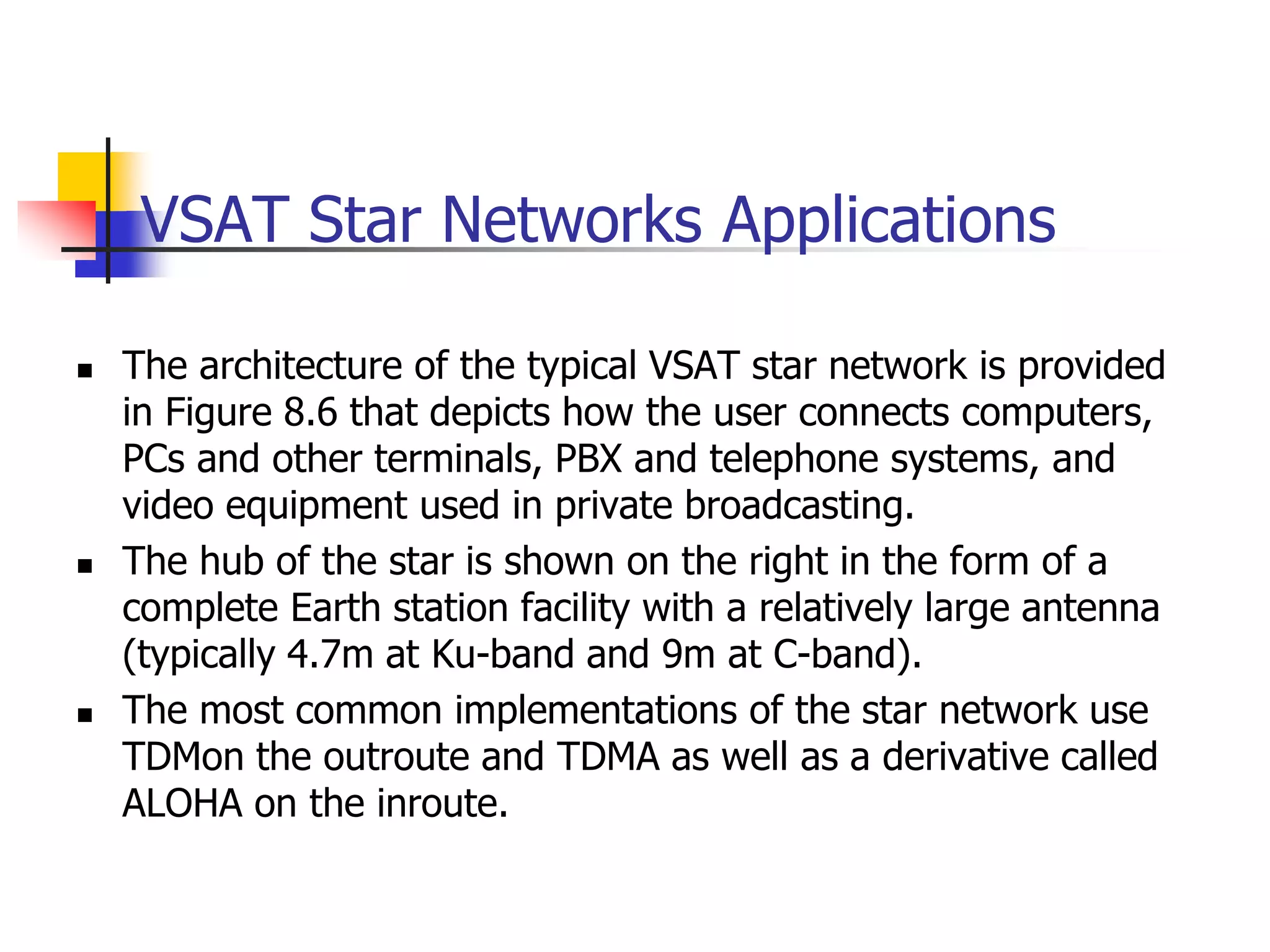 VSAT Star Networks Applications
 The architecture of the typical VSAT star network is provided
in Figure 8.6 that depicts how the user connects computers,
PCs and other terminals, PBX and telephone systems, and
video equipment used in private broadcasting.
 The hub of the star is shown on the right in the form of a
complete Earth station facility with a relatively large antenna
(typically 4.7m at Ku-band and 9m at C-band).
 The most common implementations of the star network use
TDMon the outroute and TDMA as well as a derivative called
ALOHA on the inroute.
 