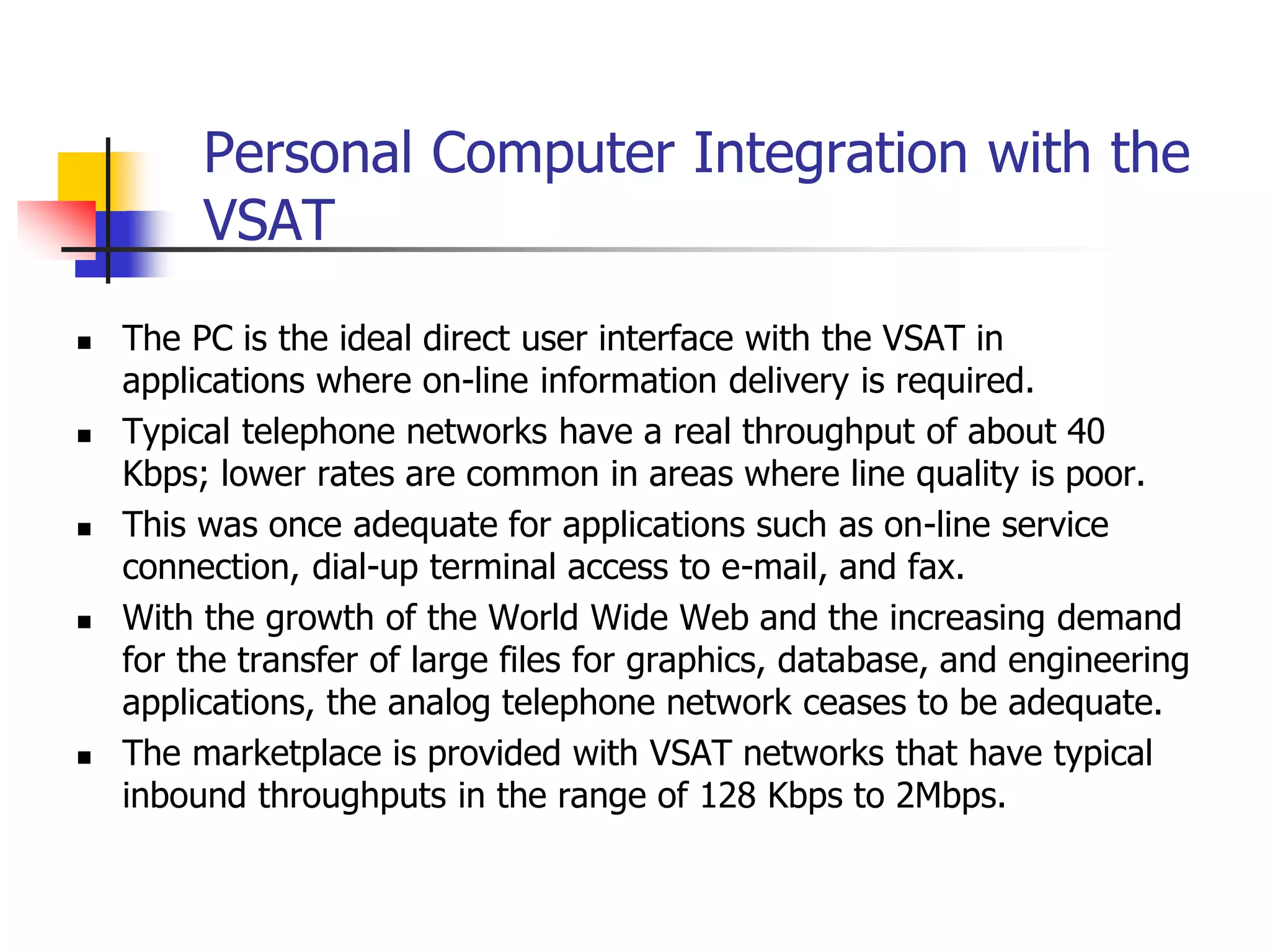 Personal Computer Integration with the
VSAT
 The PC is the ideal direct user interface with the VSAT in
applications where on-line information delivery is required.
 Typical telephone networks have a real throughput of about 40
Kbps; lower rates are common in areas where line quality is poor.
 This was once adequate for applications such as on-line service
connection, dial-up terminal access to e-mail, and fax.
 With the growth of the World Wide Web and the increasing demand
for the transfer of large files for graphics, database, and engineering
applications, the analog telephone network ceases to be adequate.
 The marketplace is provided with VSAT networks that have typical
inbound throughputs in the range of 128 Kbps to 2Mbps.
 
