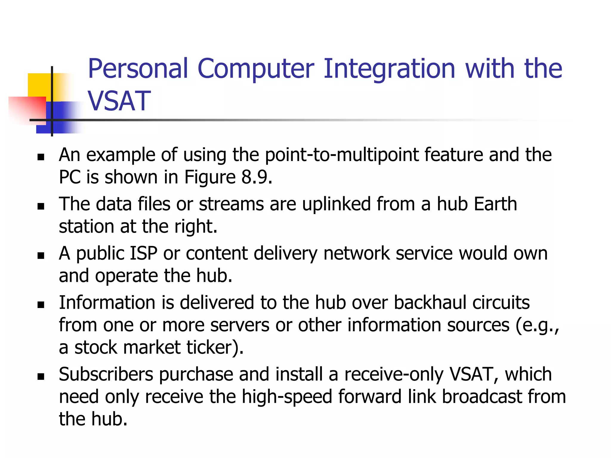 Personal Computer Integration with the
VSAT
 An example of using the point-to-multipoint feature and the
PC is shown in Figure 8.9.
 The data files or streams are uplinked from a hub Earth
station at the right.
 A public ISP or content delivery network service would own
and operate the hub.
 Information is delivered to the hub over backhaul circuits
from one or more servers or other information sources (e.g.,
a stock market ticker).
 Subscribers purchase and install a receive-only VSAT, which
need only receive the high-speed forward link broadcast from
the hub.
 