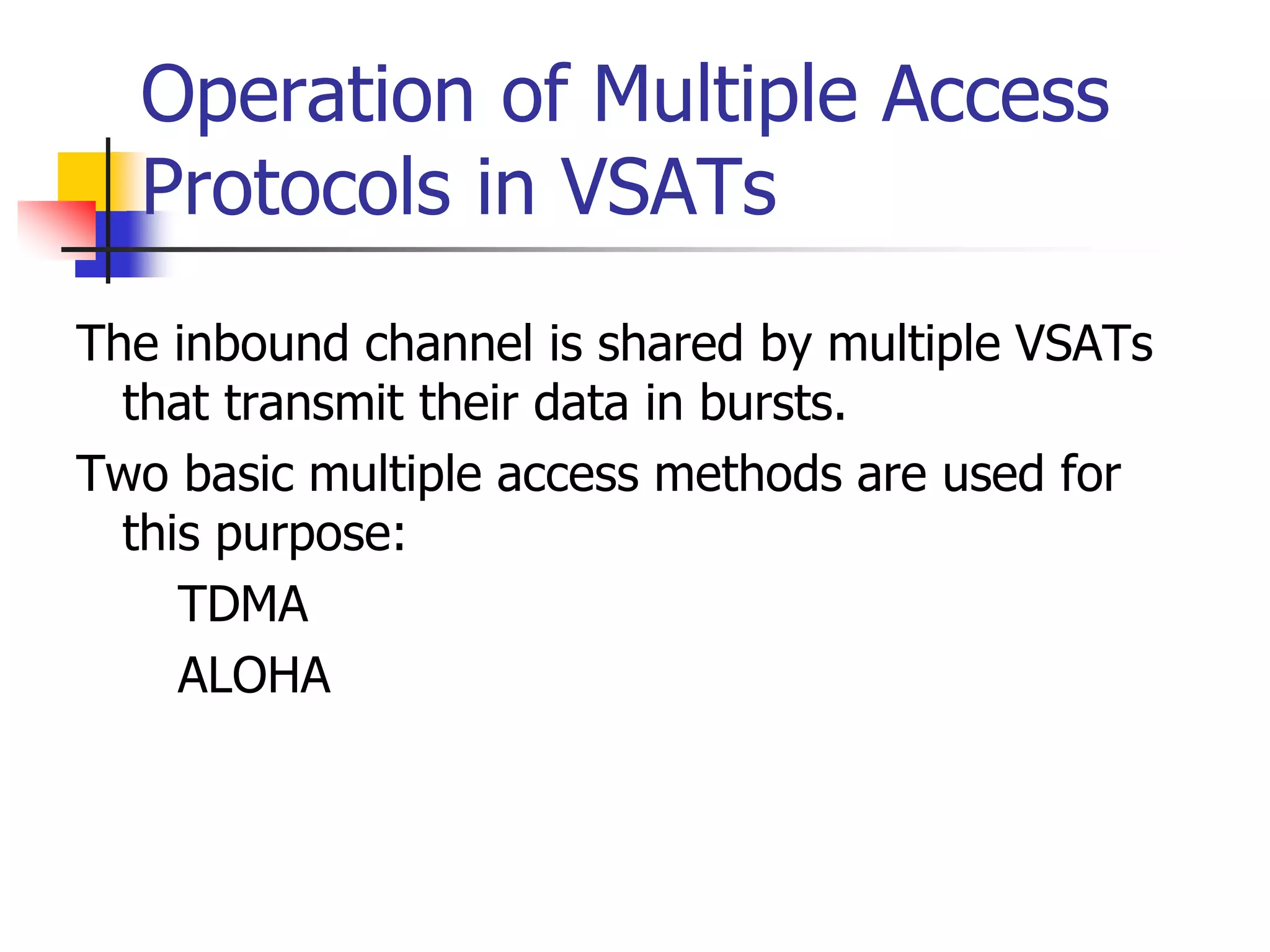 Operation of Multiple Access
Protocols in VSATs
The inbound channel is shared by multiple VSATs
that transmit their data in bursts.
Two basic multiple access methods are used for
this purpose:
• TDMA
• ALOHA
 