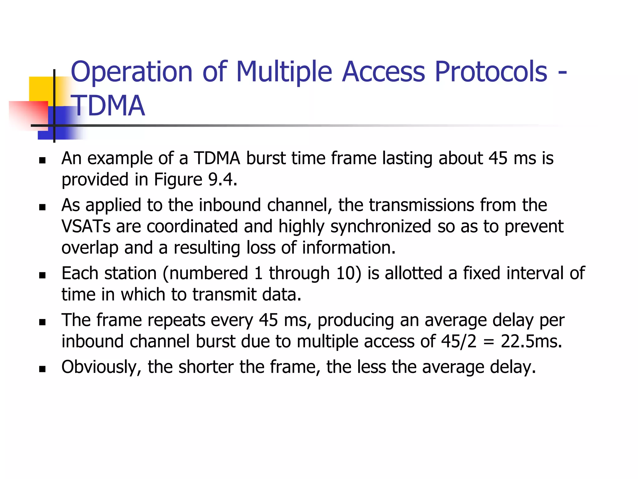 Operation of Multiple Access Protocols -
TDMA
 An example of a TDMA burst time frame lasting about 45 ms is
provided in Figure 9.4.
 As applied to the inbound channel, the transmissions from the
VSATs are coordinated and highly synchronized so as to prevent
overlap and a resulting loss of information.
 Each station (numbered 1 through 10) is allotted a fixed interval of
time in which to transmit data.
 The frame repeats every 45 ms, producing an average delay per
inbound channel burst due to multiple access of 45/2 = 22.5ms.
 Obviously, the shorter the frame, the less the average delay.
 