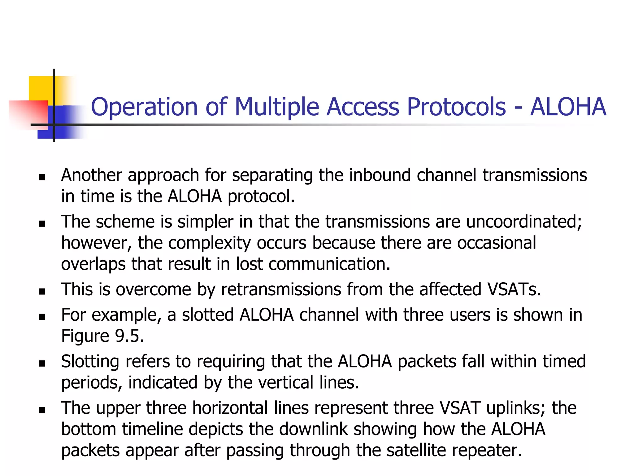 Operation of Multiple Access Protocols - ALOHA
 Another approach for separating the inbound channel transmissions
in time is the ALOHA protocol.
 The scheme is simpler in that the transmissions are uncoordinated;
however, the complexity occurs because there are occasional
overlaps that result in lost communication.
 This is overcome by retransmissions from the affected VSATs.
 For example, a slotted ALOHA channel with three users is shown in
Figure 9.5.
 Slotting refers to requiring that the ALOHA packets fall within timed
periods, indicated by the vertical lines.
 The upper three horizontal lines represent three VSAT uplinks; the
bottom timeline depicts the downlink showing how the ALOHA
packets appear after passing through the satellite repeater.
 