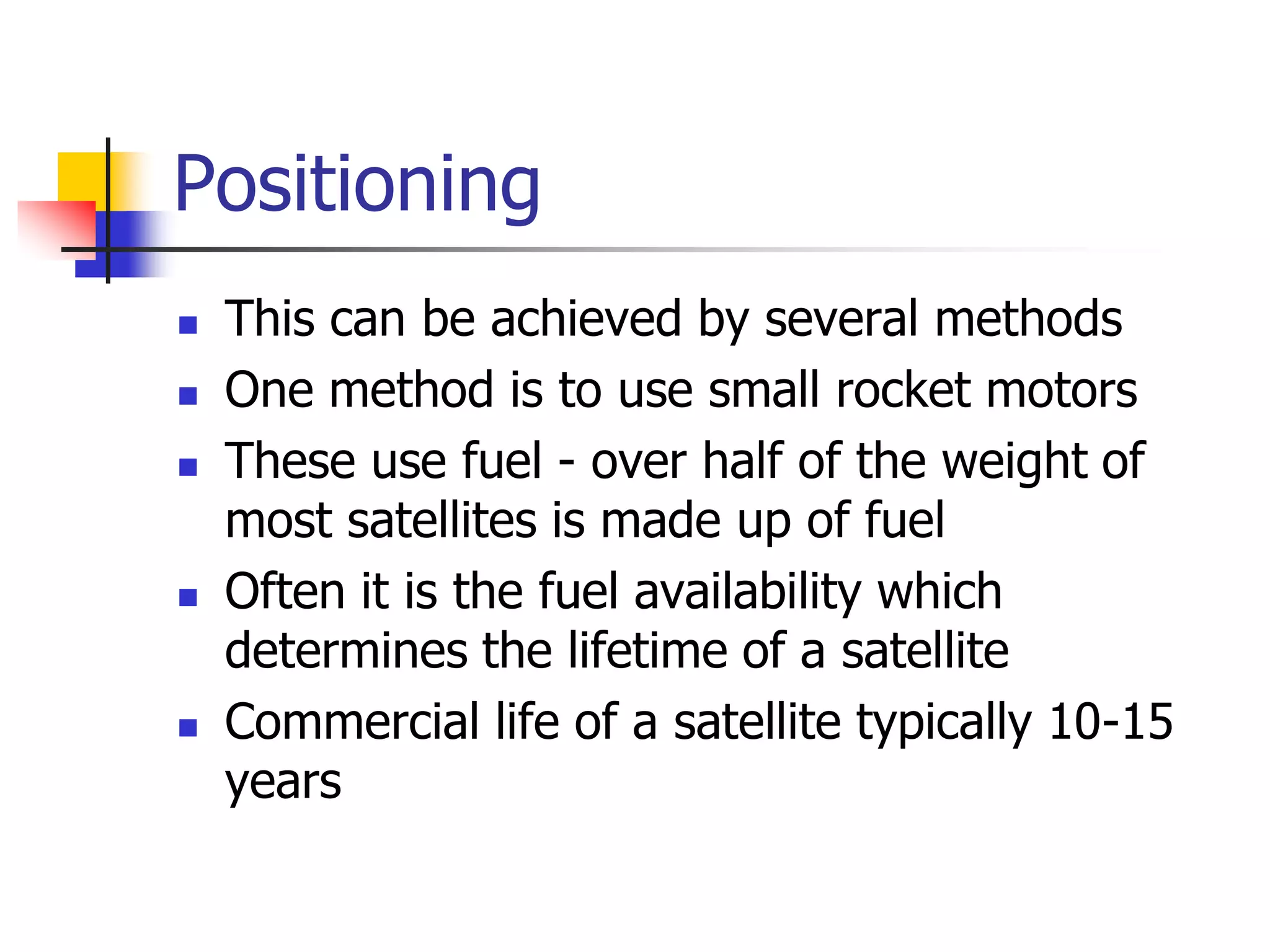 Positioning
 This can be achieved by several methods
 One method is to use small rocket motors
 These use fuel - over half of the weight of
most satellites is made up of fuel
 Often it is the fuel availability which
determines the lifetime of a satellite
 Commercial life of a satellite typically 10-15
years
 