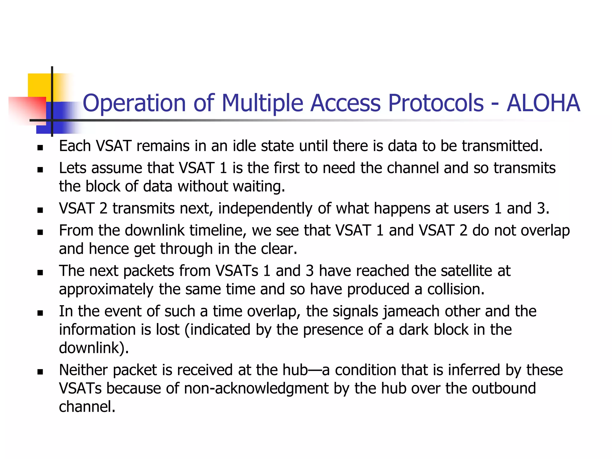 Operation of Multiple Access Protocols - ALOHA
 Each VSAT remains in an idle state until there is data to be transmitted.
 Lets assume that VSAT 1 is the first to need the channel and so transmits
the block of data without waiting.
 VSAT 2 transmits next, independently of what happens at users 1 and 3.
 From the downlink timeline, we see that VSAT 1 and VSAT 2 do not overlap
and hence get through in the clear.
 The next packets from VSATs 1 and 3 have reached the satellite at
approximately the same time and so have produced a collision.
 In the event of such a time overlap, the signals jameach other and the
information is lost (indicated by the presence of a dark block in the
downlink).
 Neither packet is received at the hub—a condition that is inferred by these
VSATs because of non-acknowledgment by the hub over the outbound
channel.
 