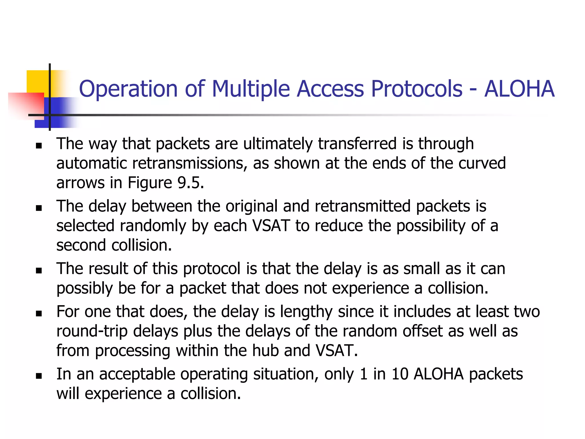 Operation of Multiple Access Protocols - ALOHA
 The way that packets are ultimately transferred is through
automatic retransmissions, as shown at the ends of the curved
arrows in Figure 9.5.
 The delay between the original and retransmitted packets is
selected randomly by each VSAT to reduce the possibility of a
second collision.
 The result of this protocol is that the delay is as small as it can
possibly be for a packet that does not experience a collision.
 For one that does, the delay is lengthy since it includes at least two
round-trip delays plus the delays of the random offset as well as
from processing within the hub and VSAT.
 In an acceptable operating situation, only 1 in 10 ALOHA packets
will experience a collision.
 
