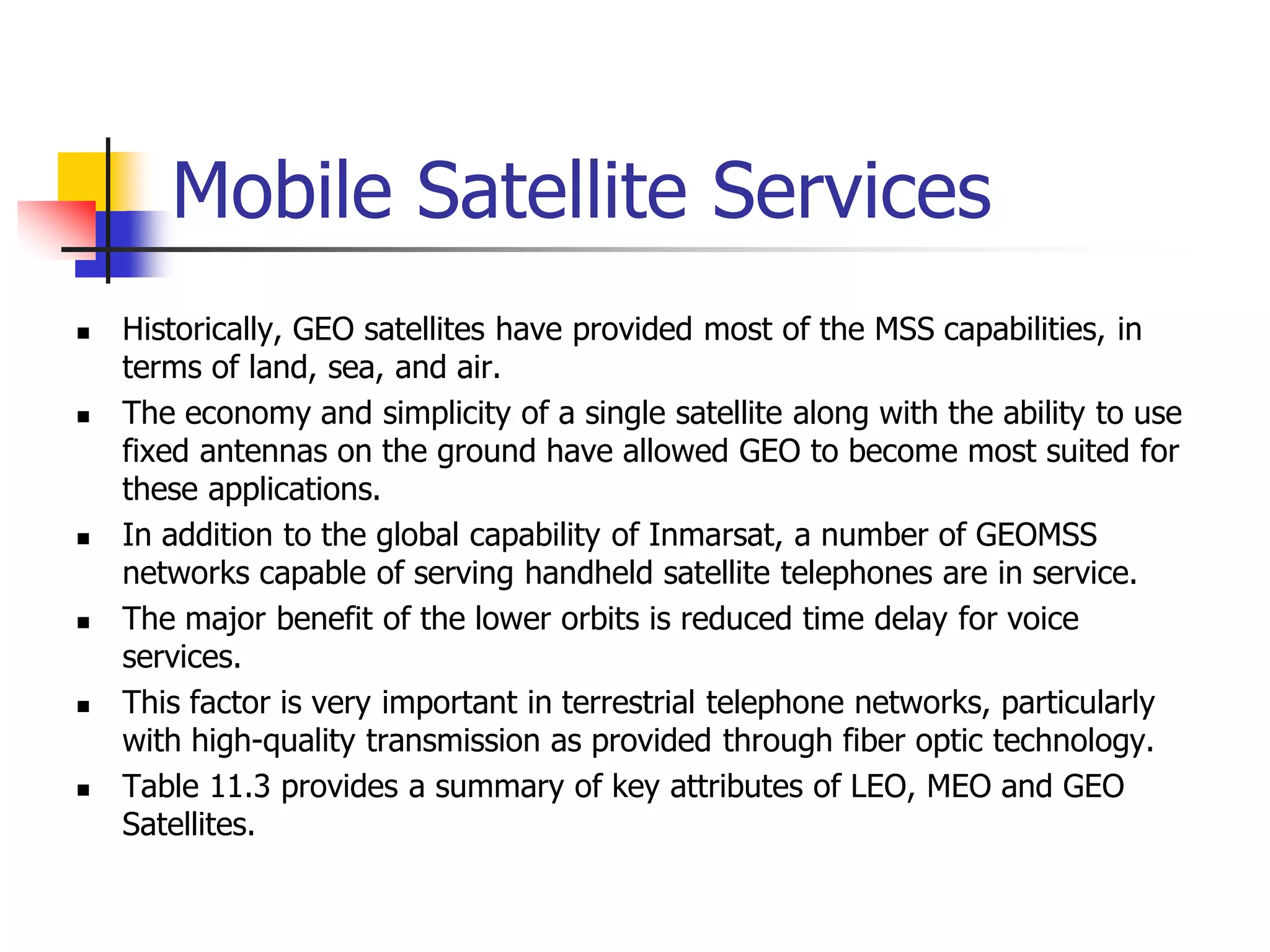 Mobile Satellite Services
 Historically, GEO satellites have provided most of the MSS capabilities, in
terms of land, sea, and air.
 The economy and simplicity of a single satellite along with the ability to use
fixed antennas on the ground have allowed GEO to become most suited for
these applications.
 In addition to the global capability of Inmarsat, a number of GEOMSS
networks capable of serving handheld satellite telephones are in service.
 The major benefit of the lower orbits is reduced time delay for voice
services.
 This factor is very important in terrestrial telephone networks, particularly
with high-quality transmission as provided through fiber optic technology.
 Table 11.3 provides a summary of key attributes of LEO, MEO and GEO
Satellites.
 