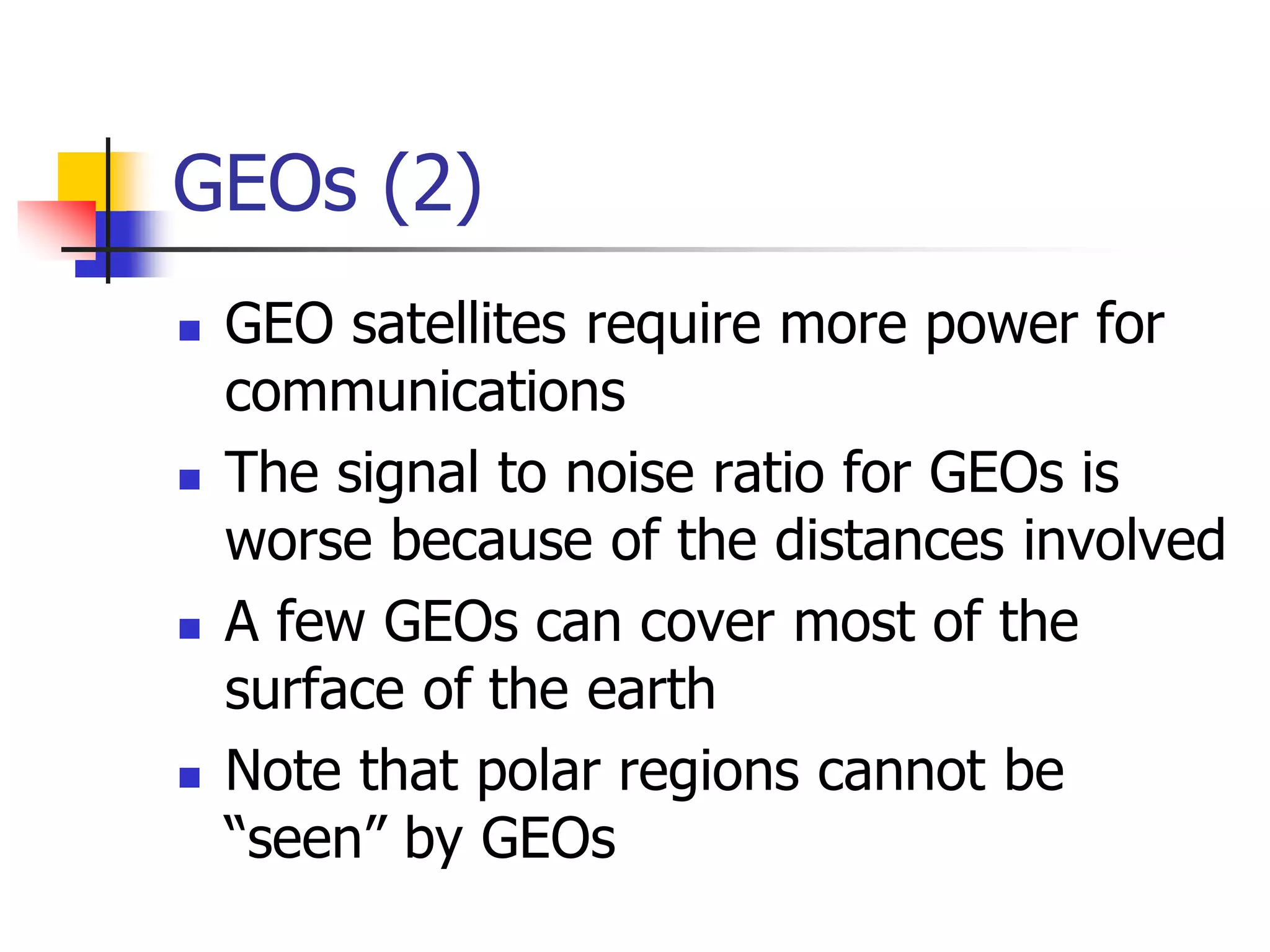 GEOs (2)
 GEO satellites require more power for
communications
 The signal to noise ratio for GEOs is
worse because of the distances involved
 A few GEOs can cover most of the
surface of the earth
 Note that polar regions cannot be
“seen” by GEOs
 