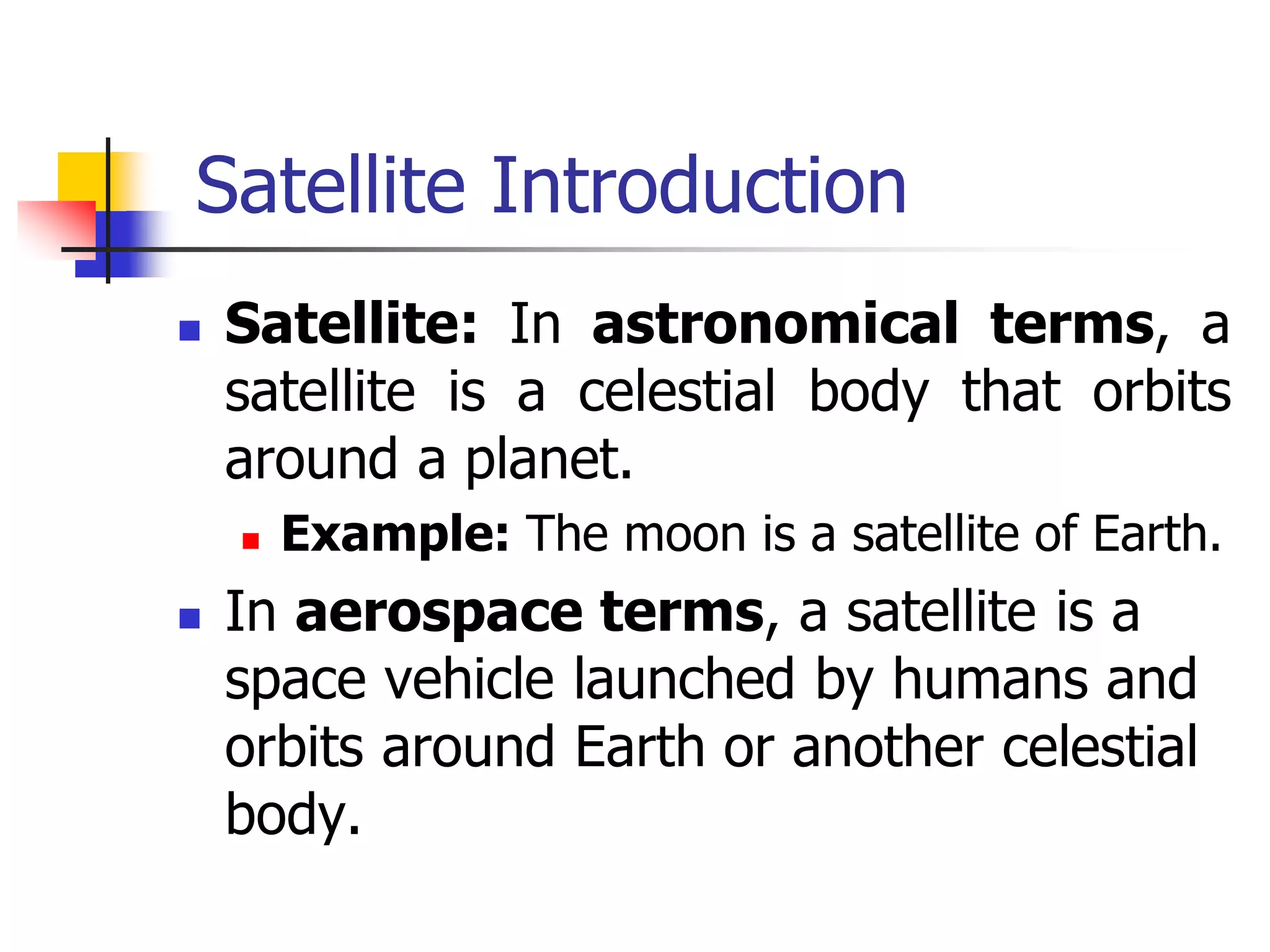 Satellite Introduction
 Satellite: In astronomical terms, a
satellite is a celestial body that orbits
around a planet.
 Example: The moon is a satellite of Earth.
 In aerospace terms, a satellite is a
space vehicle launched by humans and
orbits around Earth or another celestial
body.
 