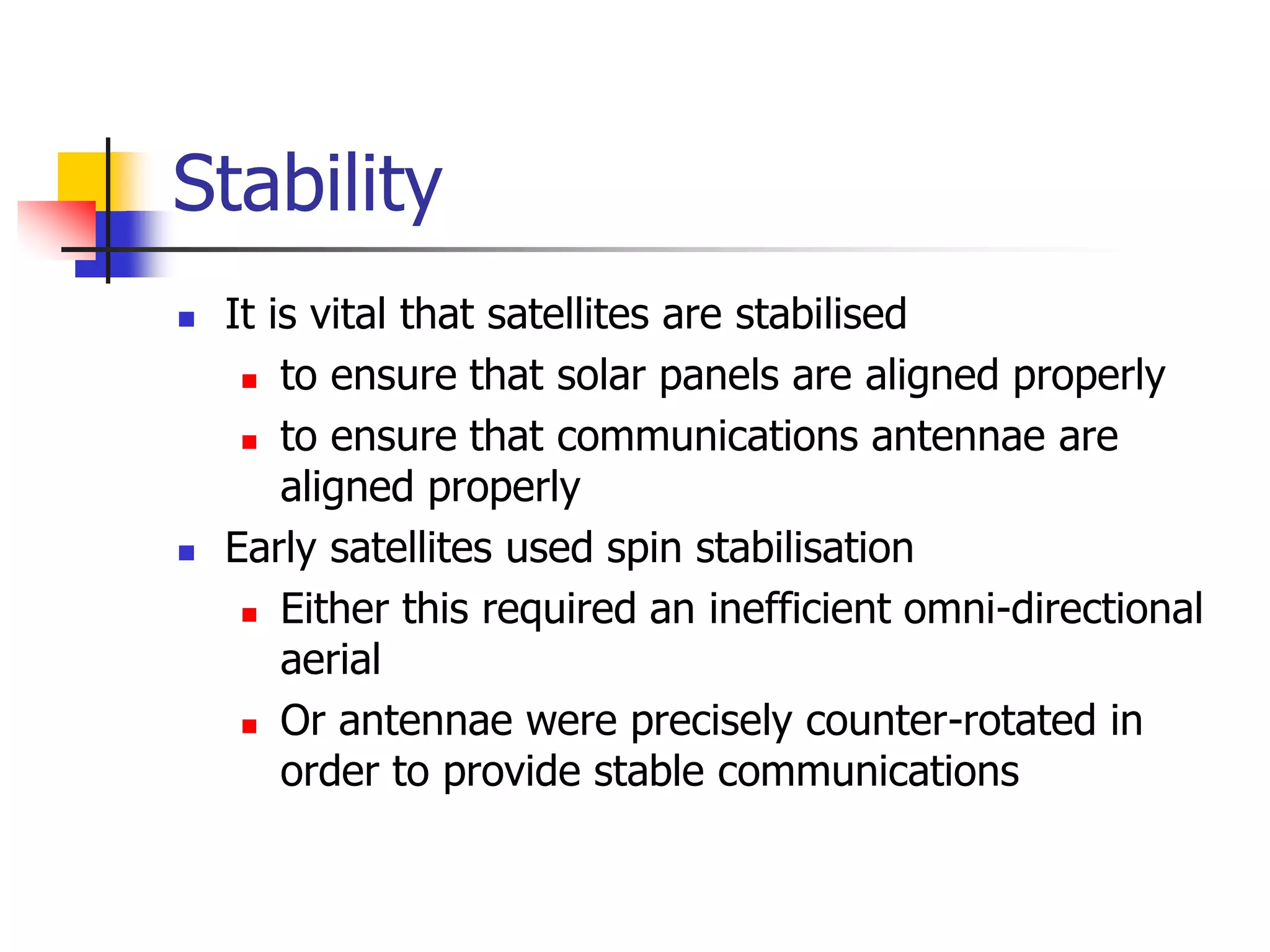 Stability
 It is vital that satellites are stabilised
 to ensure that solar panels are aligned properly
 to ensure that communications antennae are
aligned properly
 Early satellites used spin stabilisation
 Either this required an inefficient omni-directional
aerial
 Or antennae were precisely counter-rotated in
order to provide stable communications
 