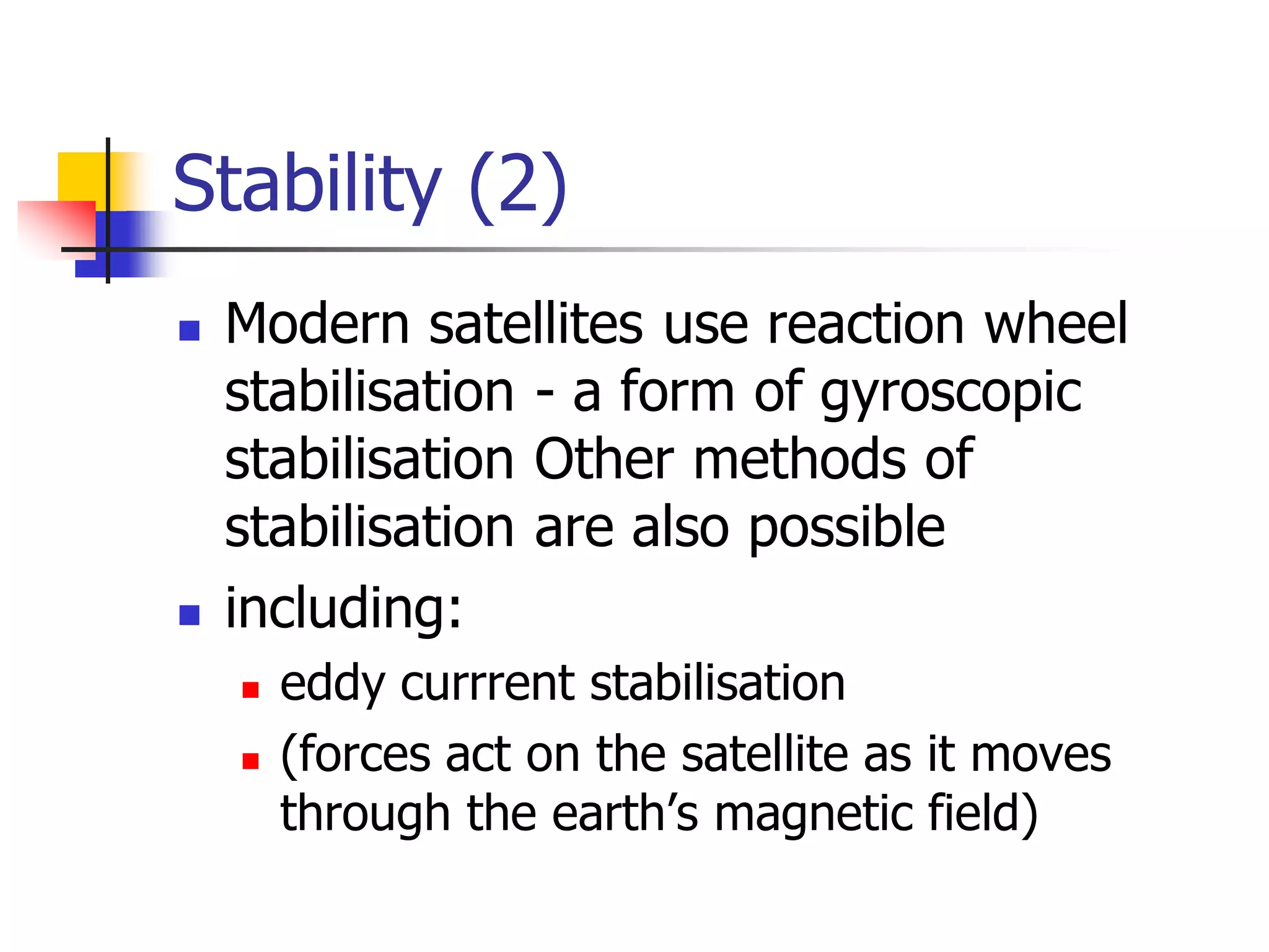 Stability (2)
 Modern satellites use reaction wheel
stabilisation - a form of gyroscopic
stabilisation Other methods of
stabilisation are also possible
 including:
 eddy currrent stabilisation
 (forces act on the satellite as it moves
through the earth’s magnetic field)
 