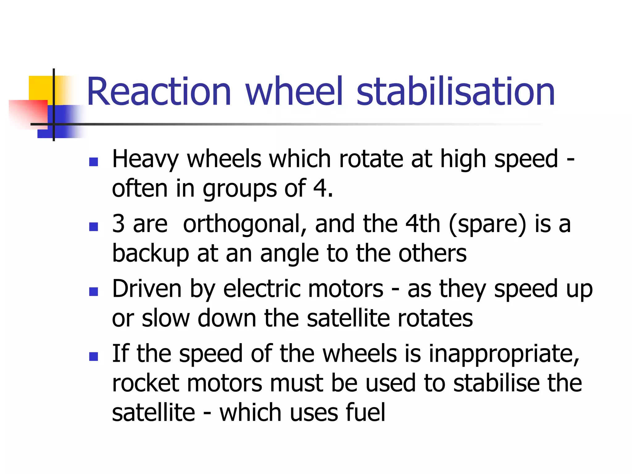Reaction wheel stabilisation
 Heavy wheels which rotate at high speed -
often in groups of 4.
 3 are orthogonal, and the 4th (spare) is a
backup at an angle to the others
 Driven by electric motors - as they speed up
or slow down the satellite rotates
 If the speed of the wheels is inappropriate,
rocket motors must be used to stabilise the
satellite - which uses fuel
 