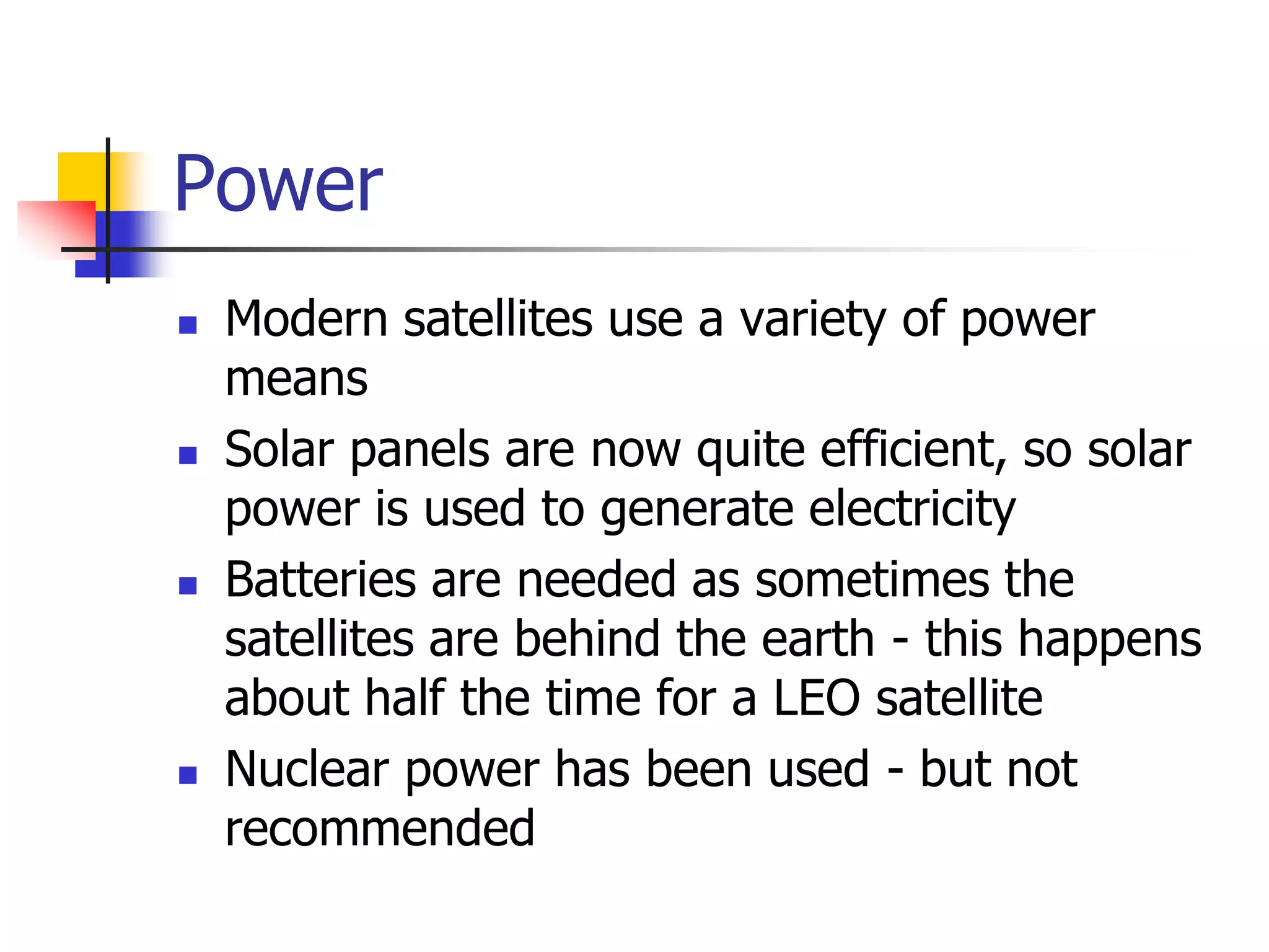 Power
 Modern satellites use a variety of power
means
 Solar panels are now quite efficient, so solar
power is used to generate electricity
 Batteries are needed as sometimes the
satellites are behind the earth - this happens
about half the time for a LEO satellite
 Nuclear power has been used - but not
recommended
 