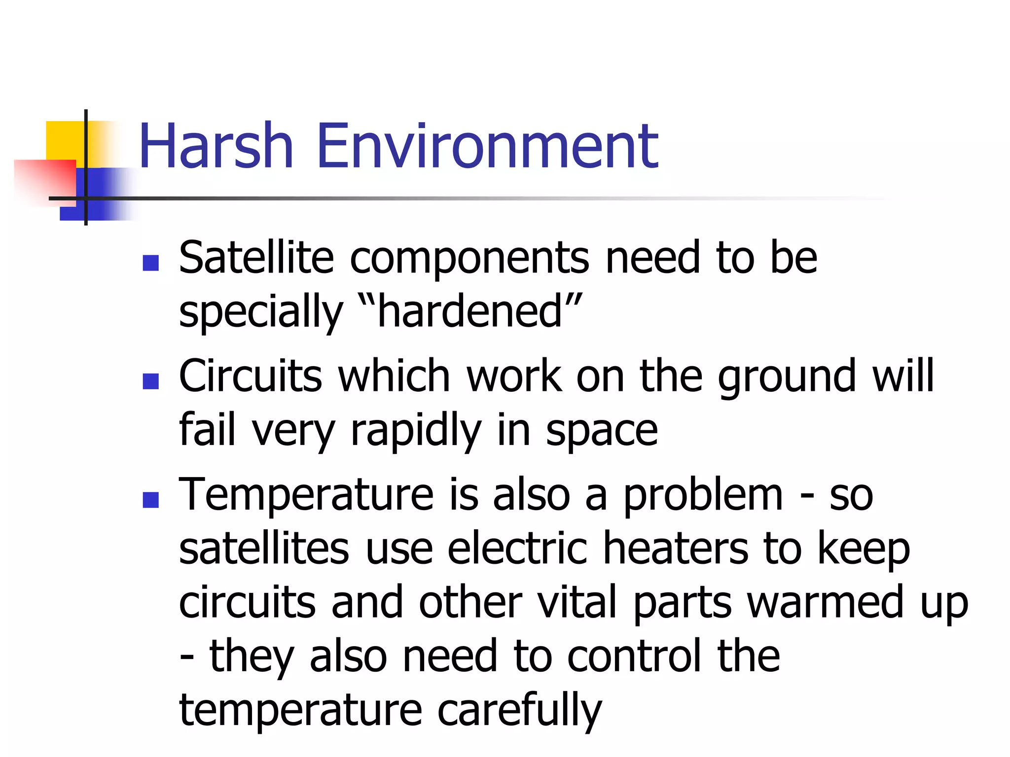 Harsh Environment
 Satellite components need to be
specially “hardened”
 Circuits which work on the ground will
fail very rapidly in space
 Temperature is also a problem - so
satellites use electric heaters to keep
circuits and other vital parts warmed up
- they also need to control the
temperature carefully
 