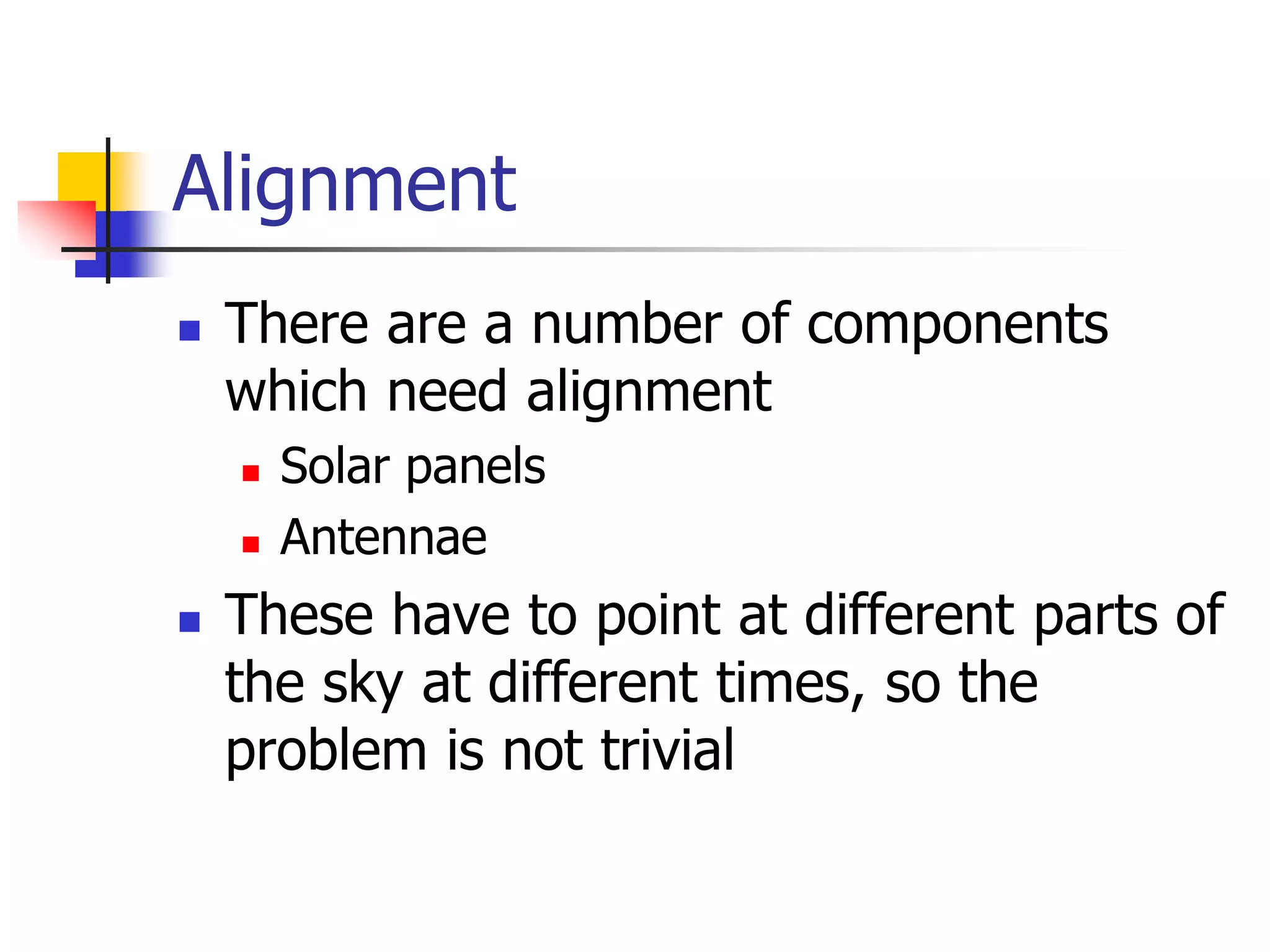 Alignment
 There are a number of components
which need alignment
 Solar panels
 Antennae
 These have to point at different parts of
the sky at different times, so the
problem is not trivial
 