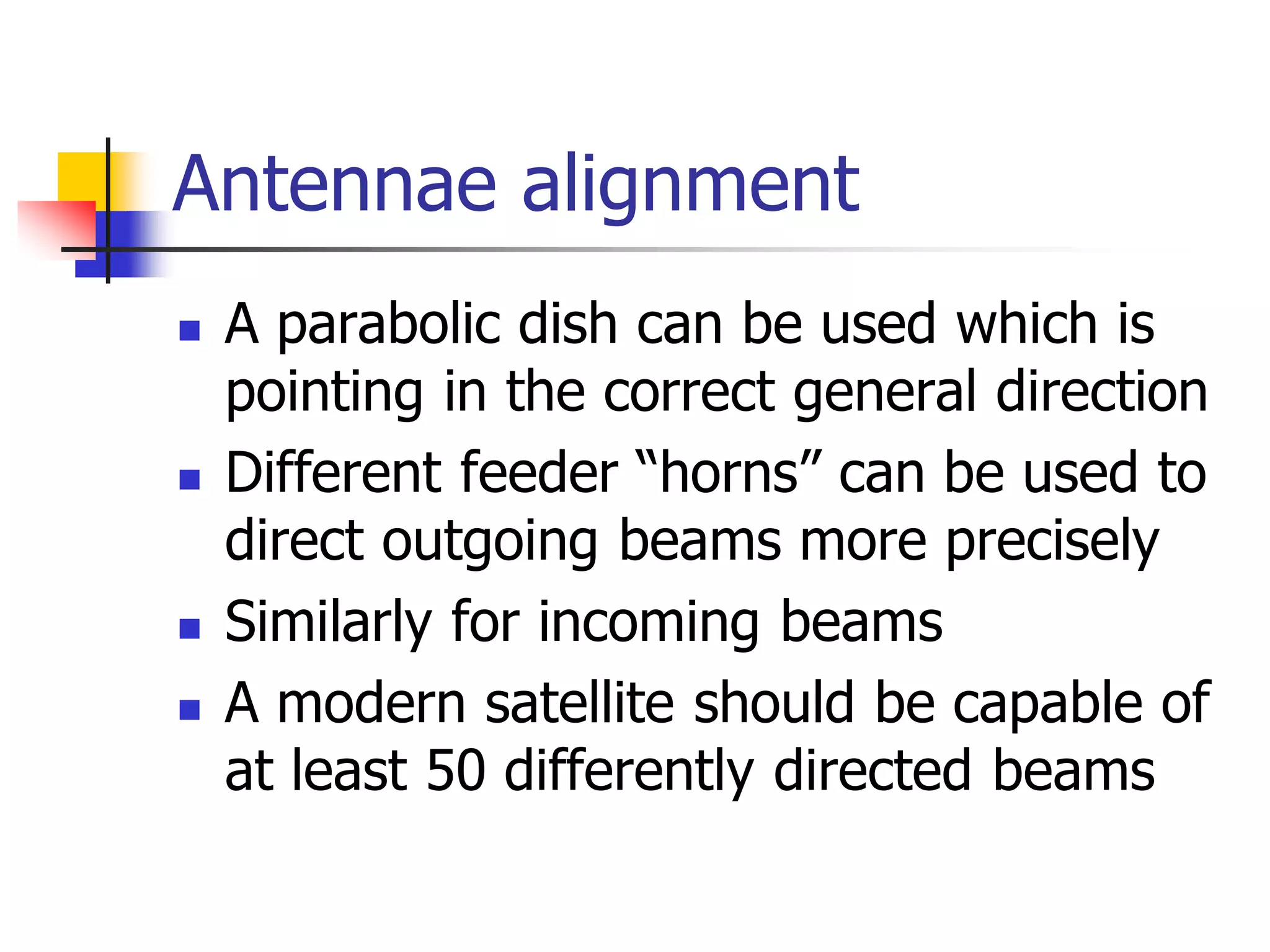 Antennae alignment
 A parabolic dish can be used which is
pointing in the correct general direction
 Different feeder “horns” can be used to
direct outgoing beams more precisely
 Similarly for incoming beams
 A modern satellite should be capable of
at least 50 differently directed beams
 
