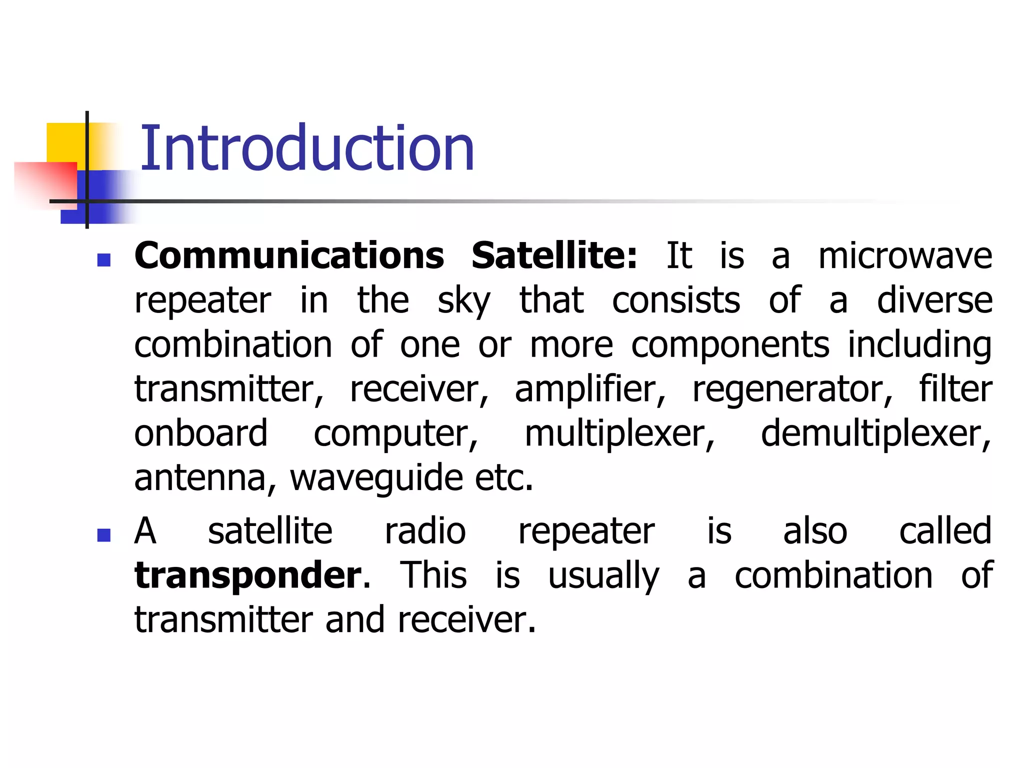 Introduction
 Communications Satellite: It is a microwave
repeater in the sky that consists of a diverse
combination of one or more components including
transmitter, receiver, amplifier, regenerator, filter
onboard computer, multiplexer, demultiplexer,
antenna, waveguide etc.
 A satellite radio repeater is also called
transponder. This is usually a combination of
transmitter and receiver.
 