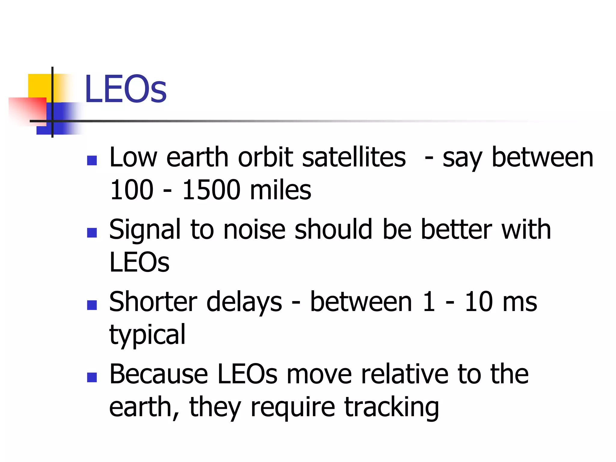LEOs
 Low earth orbit satellites - say between
100 - 1500 miles
 Signal to noise should be better with
LEOs
 Shorter delays - between 1 - 10 ms
typical
 Because LEOs move relative to the
earth, they require tracking
 
