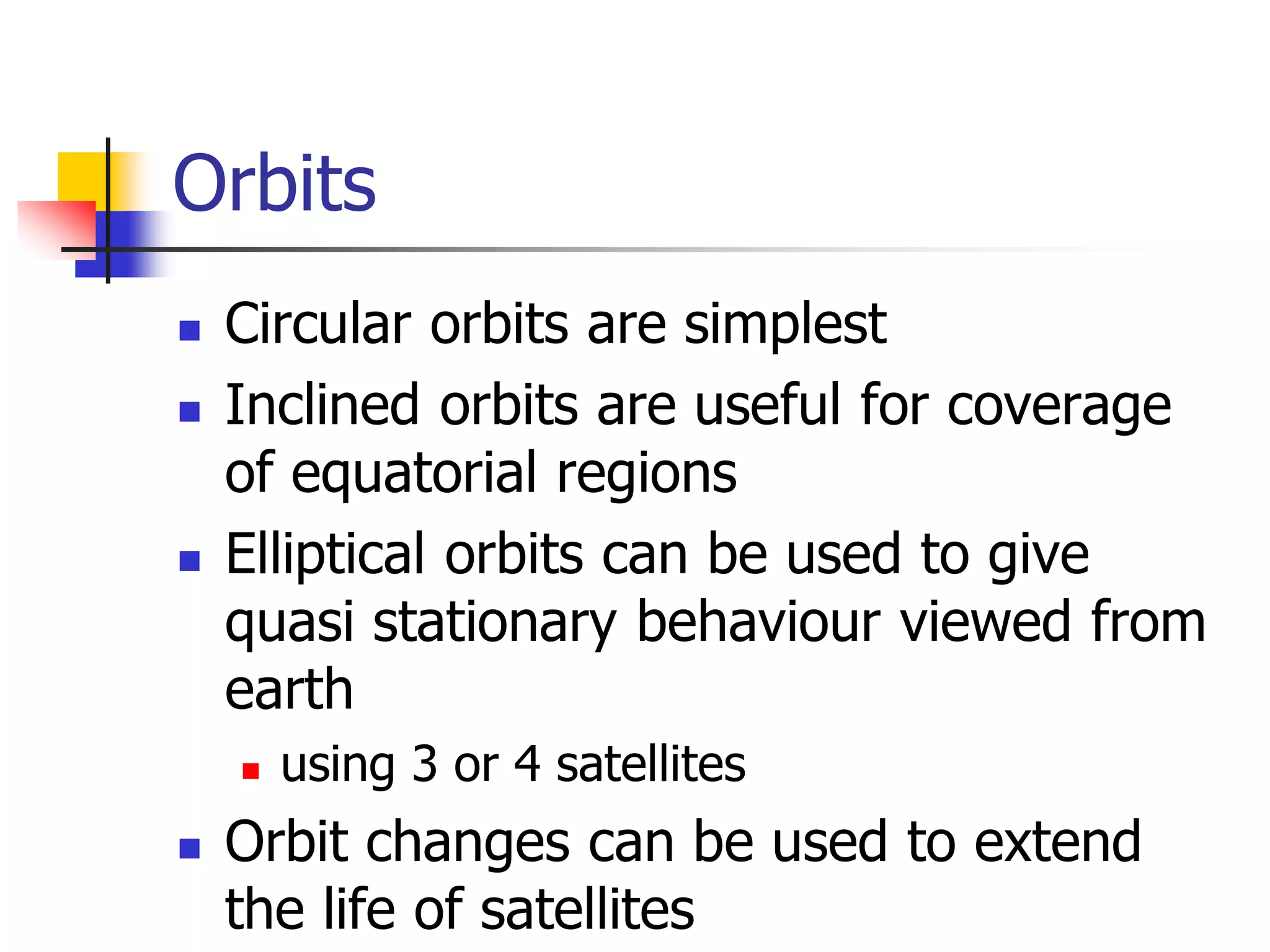 Orbits
 Circular orbits are simplest
 Inclined orbits are useful for coverage
of equatorial regions
 Elliptical orbits can be used to give
quasi stationary behaviour viewed from
earth
 using 3 or 4 satellites
 Orbit changes can be used to extend
the life of satellites
 