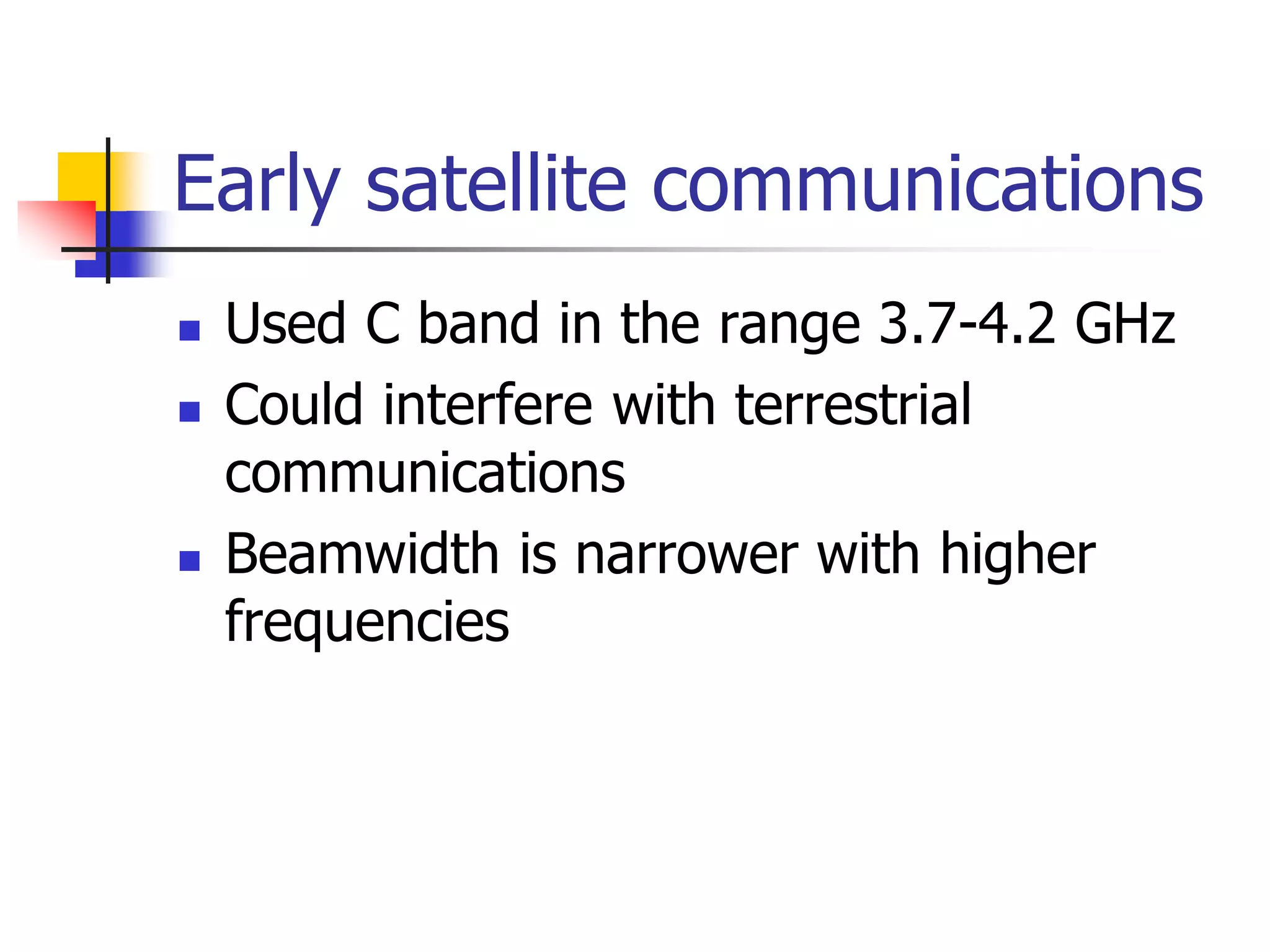 Early satellite communications
 Used C band in the range 3.7-4.2 GHz
 Could interfere with terrestrial
communications
 Beamwidth is narrower with higher
frequencies
 