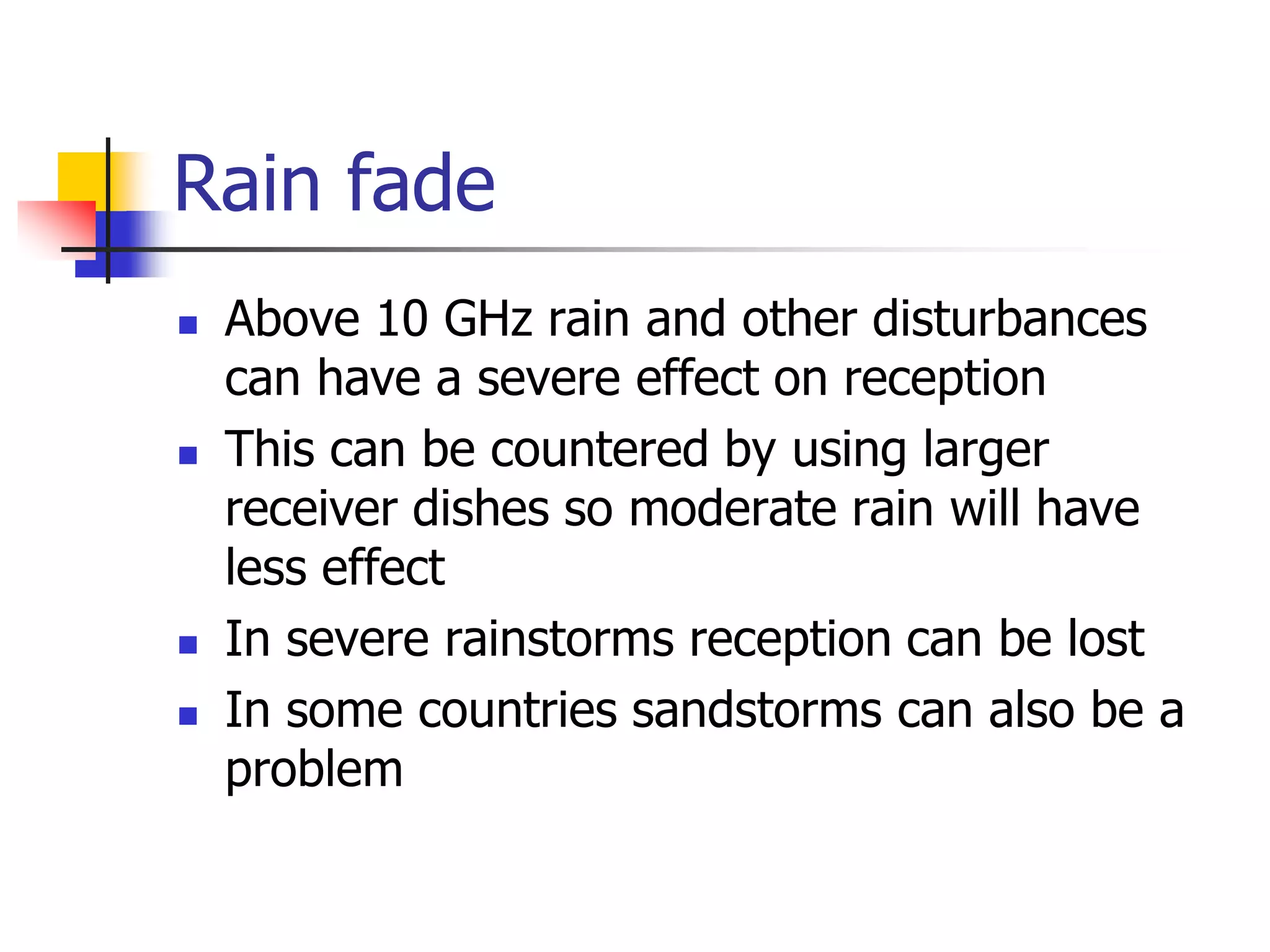 Rain fade
 Above 10 GHz rain and other disturbances
can have a severe effect on reception
 This can be countered by using larger
receiver dishes so moderate rain will have
less effect
 In severe rainstorms reception can be lost
 In some countries sandstorms can also be a
problem
 
