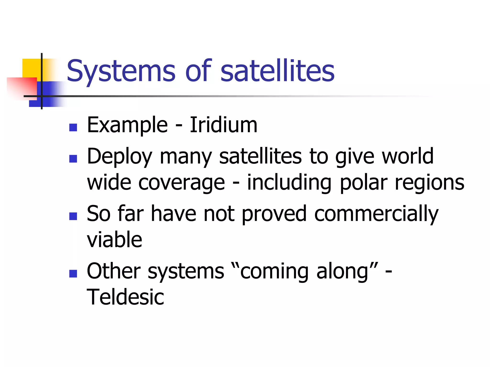 Systems of satellites
 Example - Iridium
 Deploy many satellites to give world
wide coverage - including polar regions
 So far have not proved commercially
viable
 Other systems “coming along” -
Teldesic
 