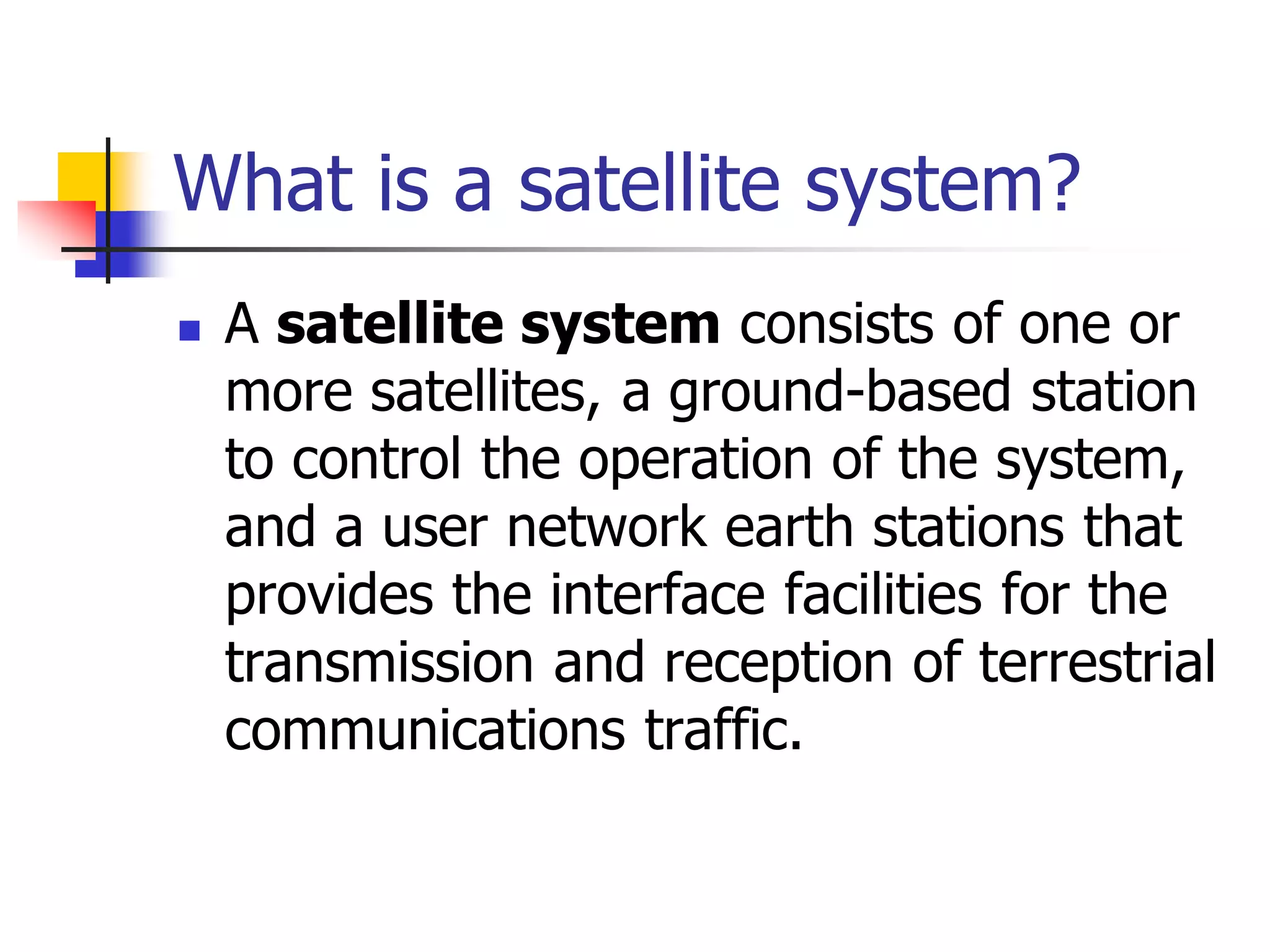 What is a satellite system?
 A satellite system consists of one or
more satellites, a ground-based station
to control the operation of the system,
and a user network earth stations that
provides the interface facilities for the
transmission and reception of terrestrial
communications traffic.
 