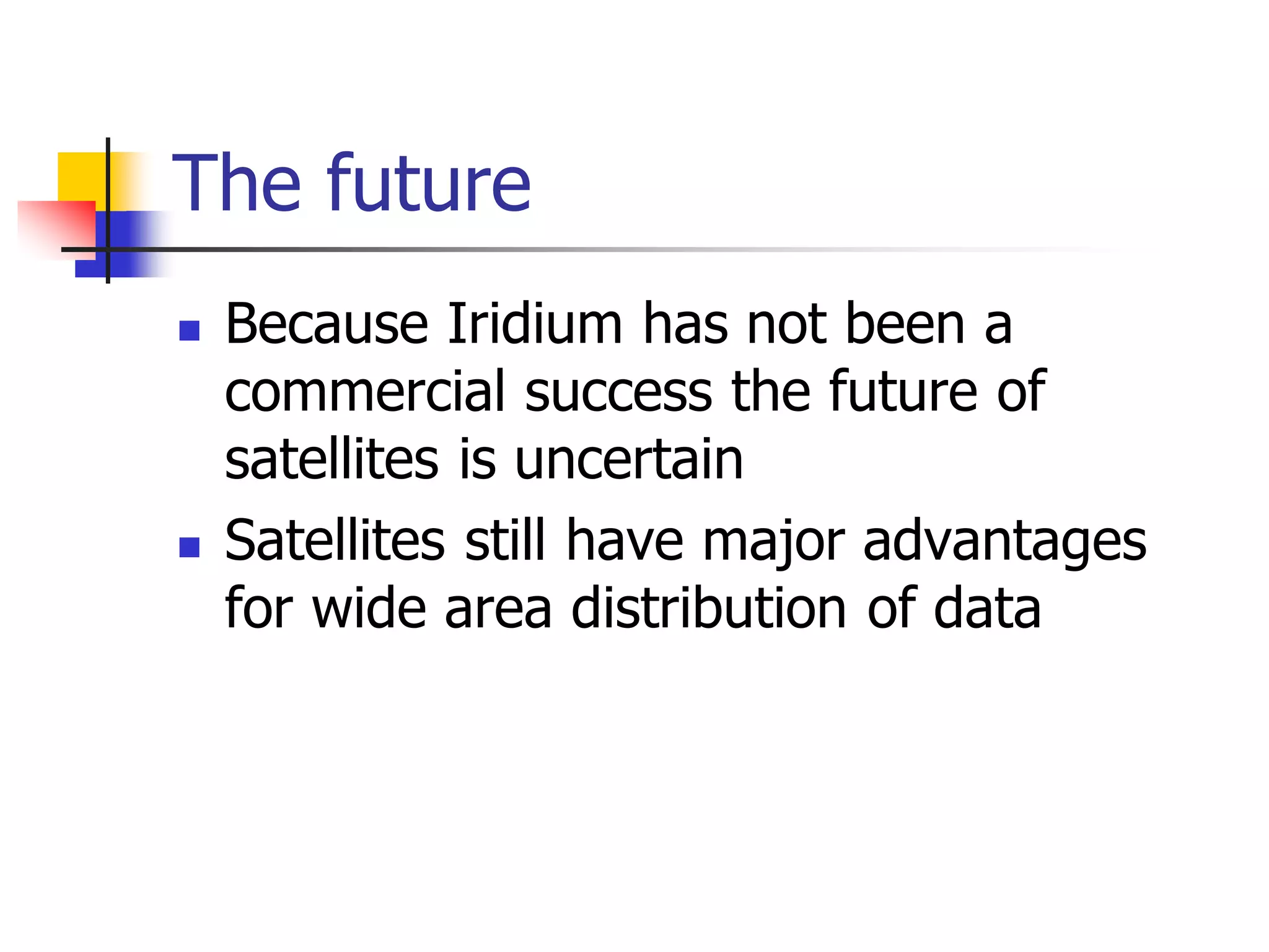 The future
 Because Iridium has not been a
commercial success the future of
satellites is uncertain
 Satellites still have major advantages
for wide area distribution of data
 