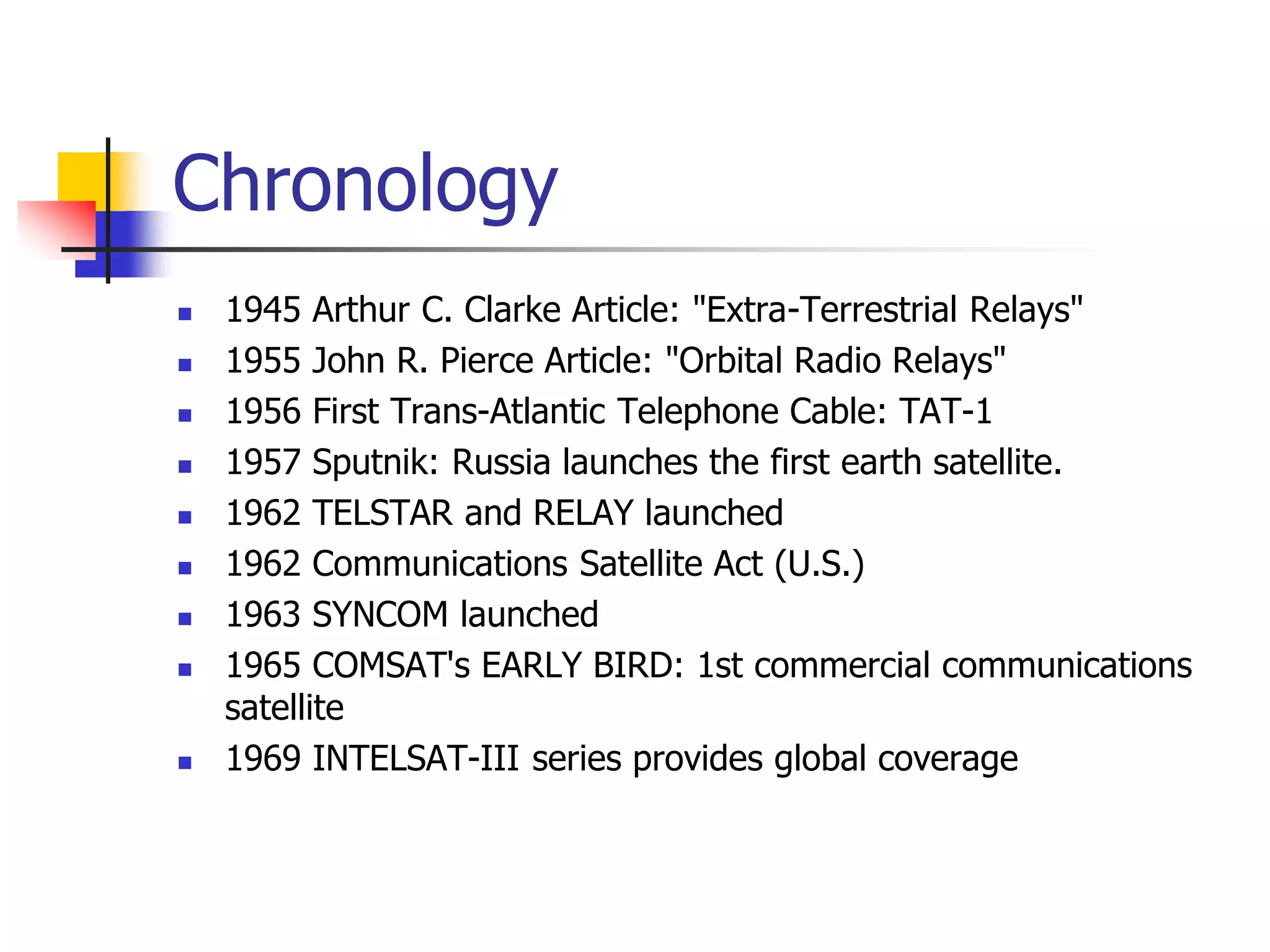 Chronology
 1945 Arthur C. Clarke Article: "Extra-Terrestrial Relays"
 1955 John R. Pierce Article: "Orbital Radio Relays"
 1956 First Trans-Atlantic Telephone Cable: TAT-1
 1957 Sputnik: Russia launches the first earth satellite.
 1962 TELSTAR and RELAY launched
 1962 Communications Satellite Act (U.S.)
 1963 SYNCOM launched
 1965 COMSAT's EARLY BIRD: 1st commercial communications
satellite
 1969 INTELSAT-III series provides global coverage
 